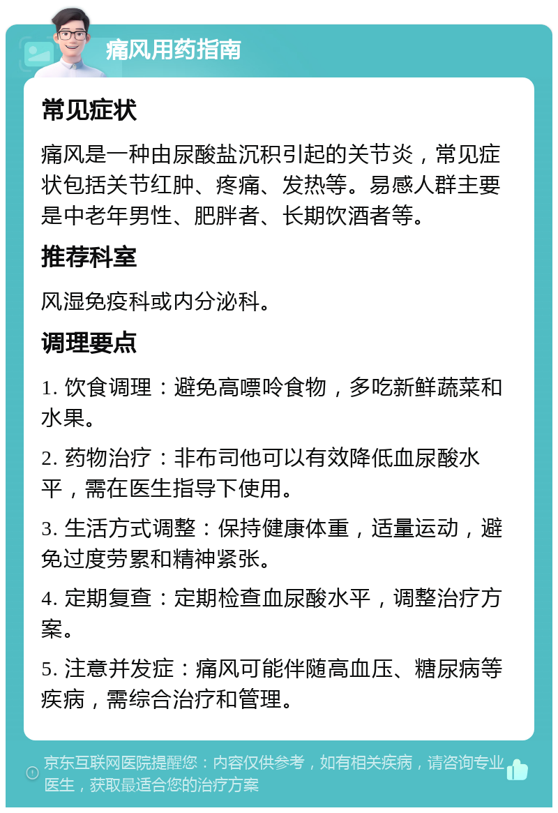 痛风用药指南 常见症状 痛风是一种由尿酸盐沉积引起的关节炎，常见症状包括关节红肿、疼痛、发热等。易感人群主要是中老年男性、肥胖者、长期饮酒者等。 推荐科室 风湿免疫科或内分泌科。 调理要点 1. 饮食调理：避免高嘌呤食物，多吃新鲜蔬菜和水果。 2. 药物治疗：非布司他可以有效降低血尿酸水平，需在医生指导下使用。 3. 生活方式调整：保持健康体重，适量运动，避免过度劳累和精神紧张。 4. 定期复查：定期检查血尿酸水平，调整治疗方案。 5. 注意并发症：痛风可能伴随高血压、糖尿病等疾病，需综合治疗和管理。