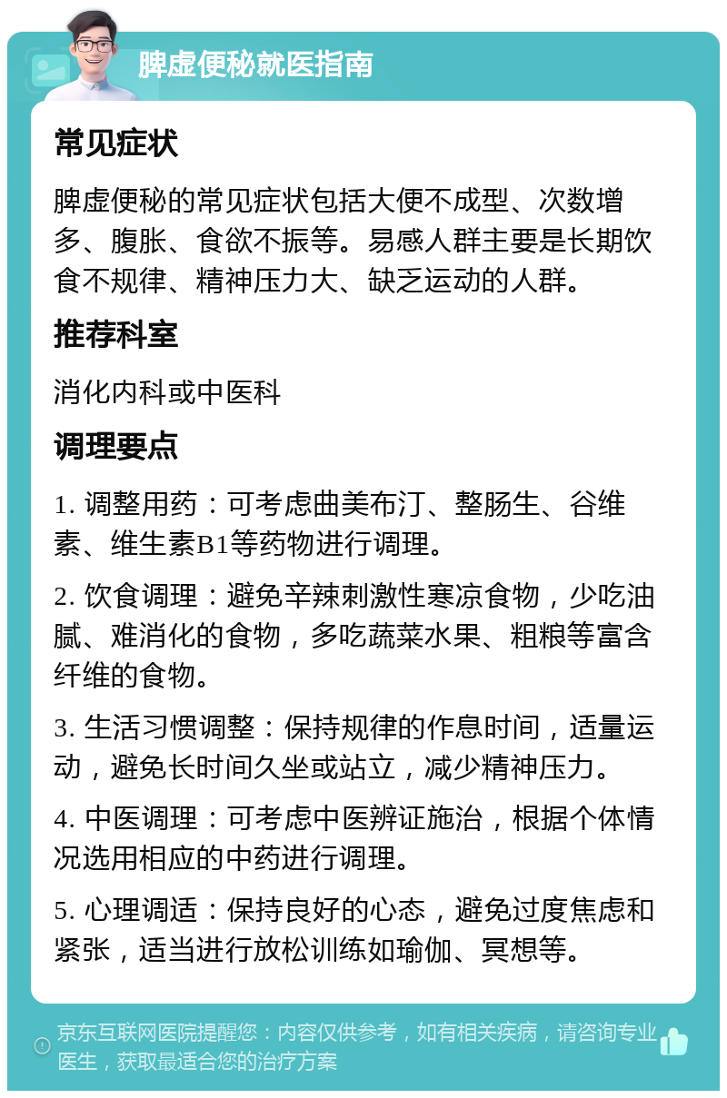 脾虚便秘就医指南 常见症状 脾虚便秘的常见症状包括大便不成型、次数增多、腹胀、食欲不振等。易感人群主要是长期饮食不规律、精神压力大、缺乏运动的人群。 推荐科室 消化内科或中医科 调理要点 1. 调整用药：可考虑曲美布汀、整肠生、谷维素、维生素B1等药物进行调理。 2. 饮食调理：避免辛辣刺激性寒凉食物，少吃油腻、难消化的食物，多吃蔬菜水果、粗粮等富含纤维的食物。 3. 生活习惯调整：保持规律的作息时间，适量运动，避免长时间久坐或站立，减少精神压力。 4. 中医调理：可考虑中医辨证施治，根据个体情况选用相应的中药进行调理。 5. 心理调适：保持良好的心态，避免过度焦虑和紧张，适当进行放松训练如瑜伽、冥想等。