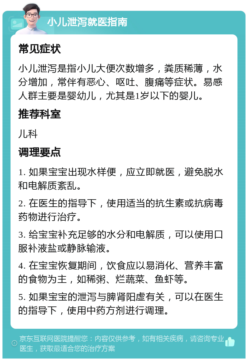 小儿泄泻就医指南 常见症状 小儿泄泻是指小儿大便次数增多，粪质稀薄，水分增加，常伴有恶心、呕吐、腹痛等症状。易感人群主要是婴幼儿，尤其是1岁以下的婴儿。 推荐科室 儿科 调理要点 1. 如果宝宝出现水样便，应立即就医，避免脱水和电解质紊乱。 2. 在医生的指导下，使用适当的抗生素或抗病毒药物进行治疗。 3. 给宝宝补充足够的水分和电解质，可以使用口服补液盐或静脉输液。 4. 在宝宝恢复期间，饮食应以易消化、营养丰富的食物为主，如稀粥、烂蔬菜、鱼虾等。 5. 如果宝宝的泄泻与脾肾阳虚有关，可以在医生的指导下，使用中药方剂进行调理。