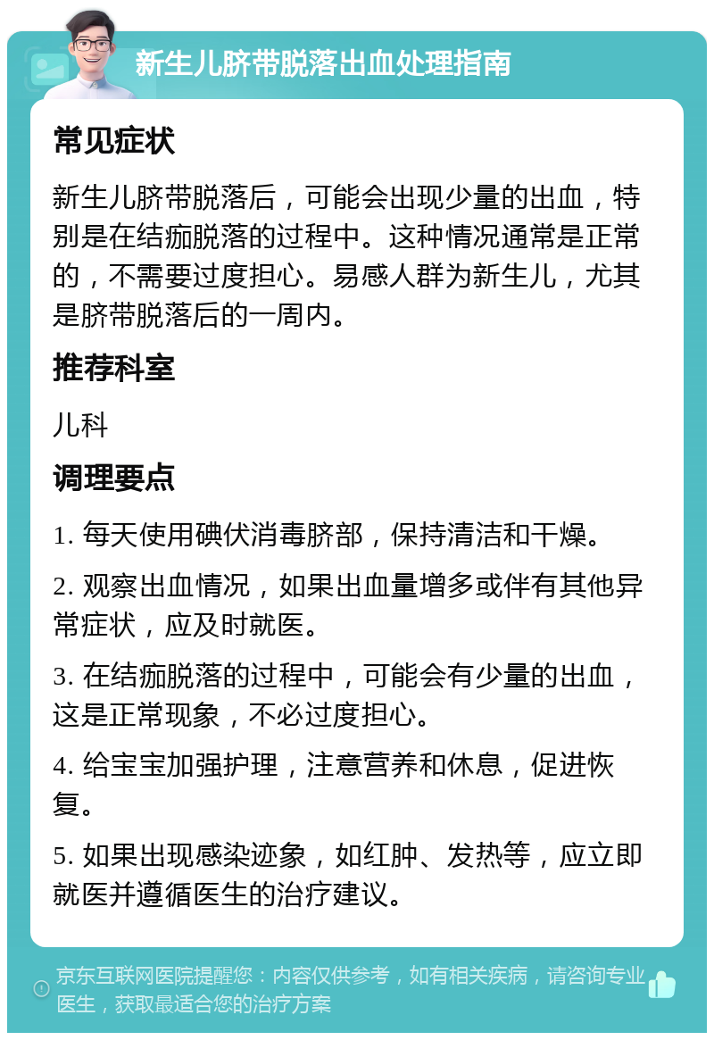 新生儿脐带脱落出血处理指南 常见症状 新生儿脐带脱落后，可能会出现少量的出血，特别是在结痂脱落的过程中。这种情况通常是正常的，不需要过度担心。易感人群为新生儿，尤其是脐带脱落后的一周内。 推荐科室 儿科 调理要点 1. 每天使用碘伏消毒脐部，保持清洁和干燥。 2. 观察出血情况，如果出血量增多或伴有其他异常症状，应及时就医。 3. 在结痂脱落的过程中，可能会有少量的出血，这是正常现象，不必过度担心。 4. 给宝宝加强护理，注意营养和休息，促进恢复。 5. 如果出现感染迹象，如红肿、发热等，应立即就医并遵循医生的治疗建议。