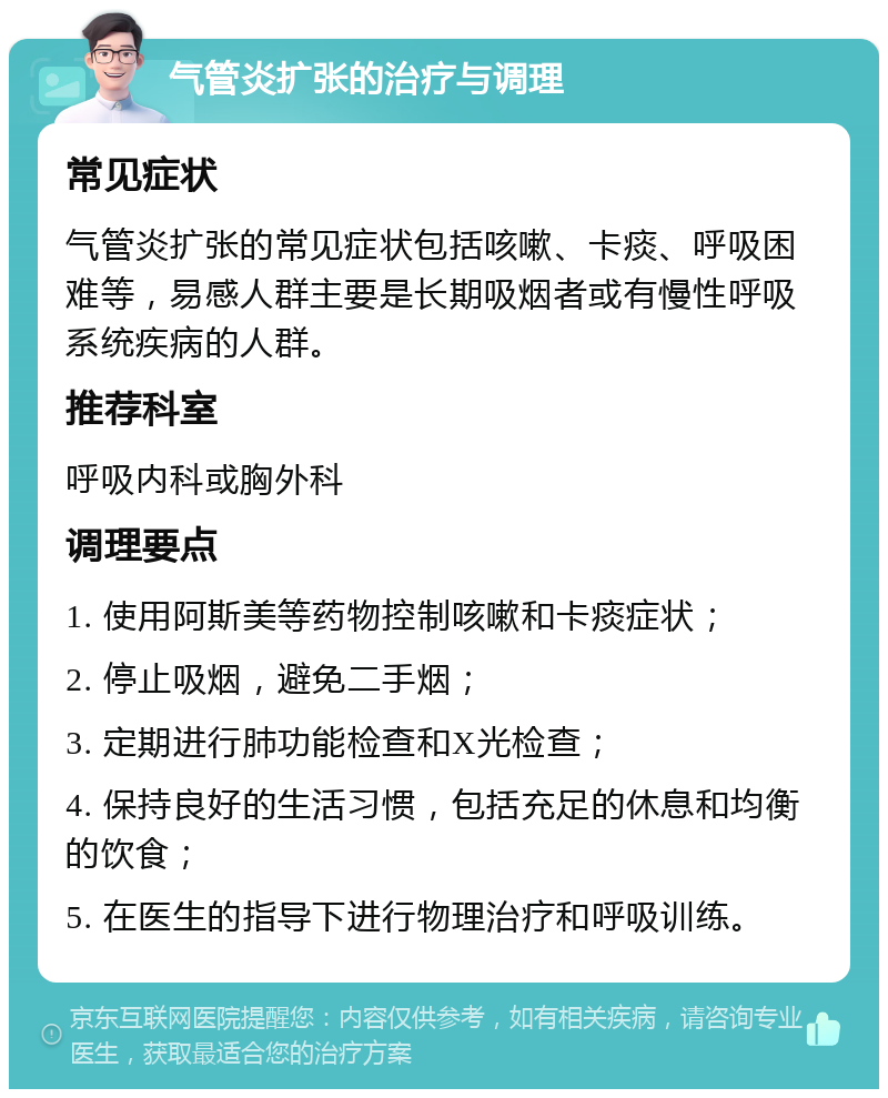 气管炎扩张的治疗与调理 常见症状 气管炎扩张的常见症状包括咳嗽、卡痰、呼吸困难等，易感人群主要是长期吸烟者或有慢性呼吸系统疾病的人群。 推荐科室 呼吸内科或胸外科 调理要点 1. 使用阿斯美等药物控制咳嗽和卡痰症状； 2. 停止吸烟，避免二手烟； 3. 定期进行肺功能检查和X光检查； 4. 保持良好的生活习惯，包括充足的休息和均衡的饮食； 5. 在医生的指导下进行物理治疗和呼吸训练。