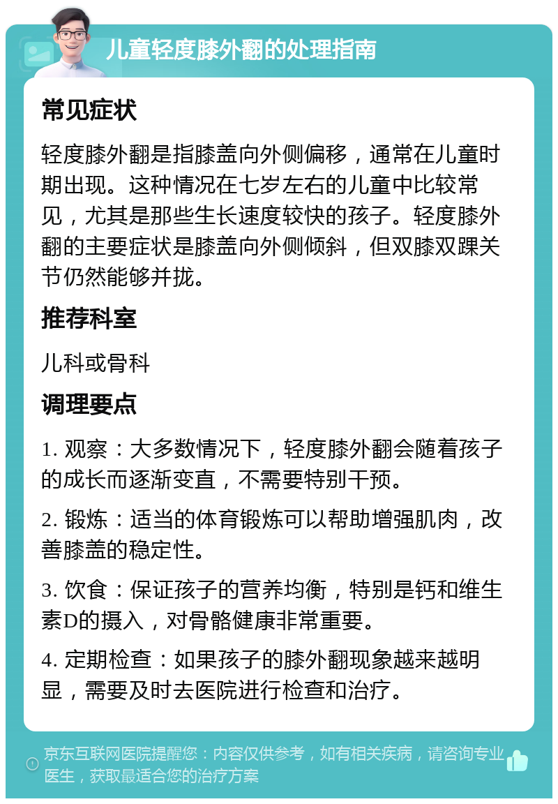 儿童轻度膝外翻的处理指南 常见症状 轻度膝外翻是指膝盖向外侧偏移，通常在儿童时期出现。这种情况在七岁左右的儿童中比较常见，尤其是那些生长速度较快的孩子。轻度膝外翻的主要症状是膝盖向外侧倾斜，但双膝双踝关节仍然能够并拢。 推荐科室 儿科或骨科 调理要点 1. 观察：大多数情况下，轻度膝外翻会随着孩子的成长而逐渐变直，不需要特别干预。 2. 锻炼：适当的体育锻炼可以帮助增强肌肉，改善膝盖的稳定性。 3. 饮食：保证孩子的营养均衡，特别是钙和维生素D的摄入，对骨骼健康非常重要。 4. 定期检查：如果孩子的膝外翻现象越来越明显，需要及时去医院进行检查和治疗。