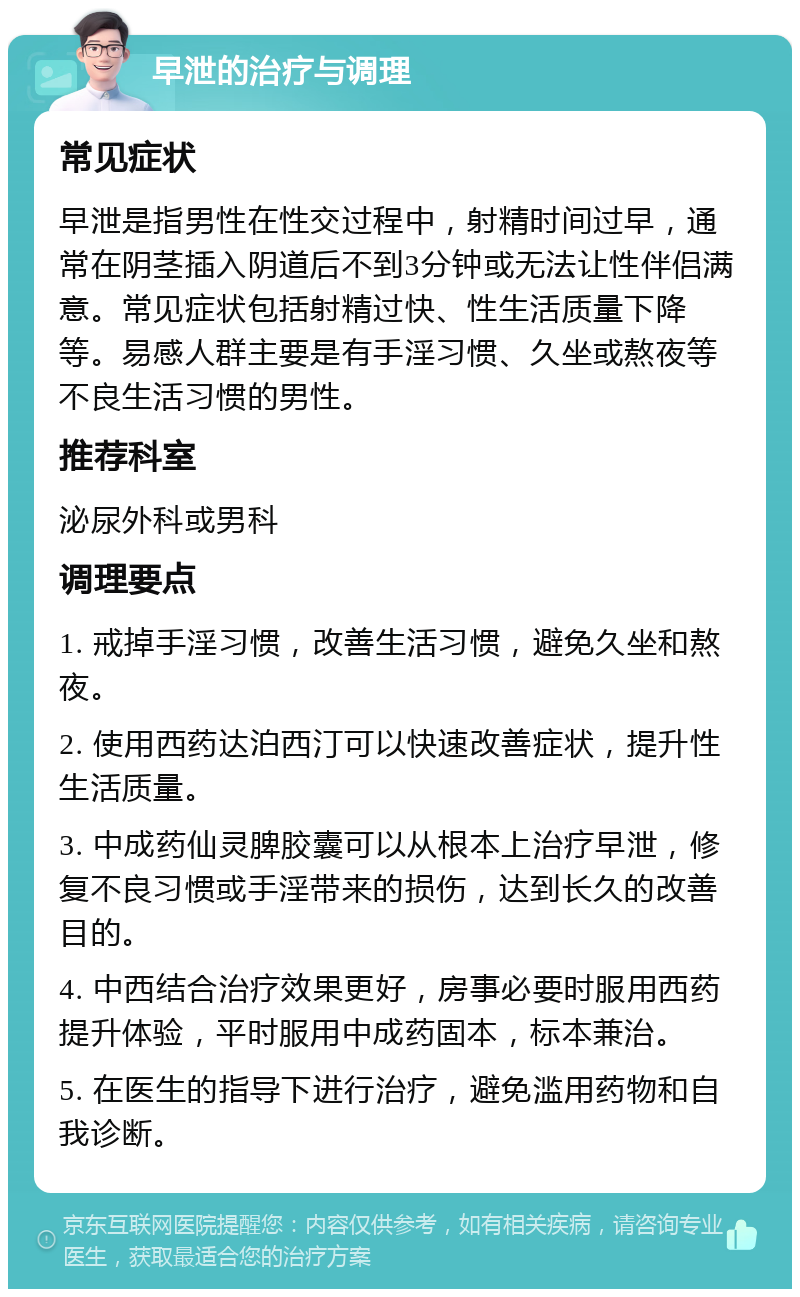 早泄的治疗与调理 常见症状 早泄是指男性在性交过程中，射精时间过早，通常在阴茎插入阴道后不到3分钟或无法让性伴侣满意。常见症状包括射精过快、性生活质量下降等。易感人群主要是有手淫习惯、久坐或熬夜等不良生活习惯的男性。 推荐科室 泌尿外科或男科 调理要点 1. 戒掉手淫习惯，改善生活习惯，避免久坐和熬夜。 2. 使用西药达泊西汀可以快速改善症状，提升性生活质量。 3. 中成药仙灵脾胶囊可以从根本上治疗早泄，修复不良习惯或手淫带来的损伤，达到长久的改善目的。 4. 中西结合治疗效果更好，房事必要时服用西药提升体验，平时服用中成药固本，标本兼治。 5. 在医生的指导下进行治疗，避免滥用药物和自我诊断。