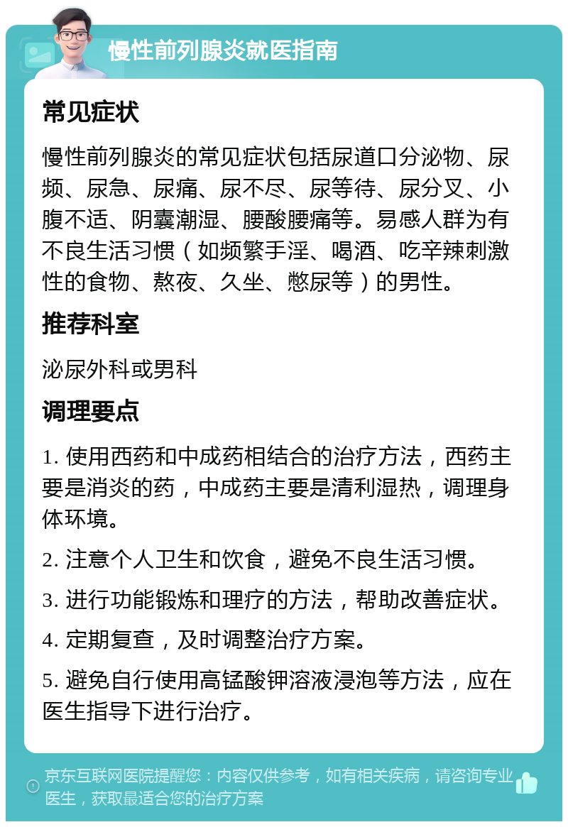 慢性前列腺炎就医指南 常见症状 慢性前列腺炎的常见症状包括尿道口分泌物、尿频、尿急、尿痛、尿不尽、尿等待、尿分叉、小腹不适、阴囊潮湿、腰酸腰痛等。易感人群为有不良生活习惯（如频繁手淫、喝酒、吃辛辣刺激性的食物、熬夜、久坐、憋尿等）的男性。 推荐科室 泌尿外科或男科 调理要点 1. 使用西药和中成药相结合的治疗方法，西药主要是消炎的药，中成药主要是清利湿热，调理身体环境。 2. 注意个人卫生和饮食，避免不良生活习惯。 3. 进行功能锻炼和理疗的方法，帮助改善症状。 4. 定期复查，及时调整治疗方案。 5. 避免自行使用高锰酸钾溶液浸泡等方法，应在医生指导下进行治疗。