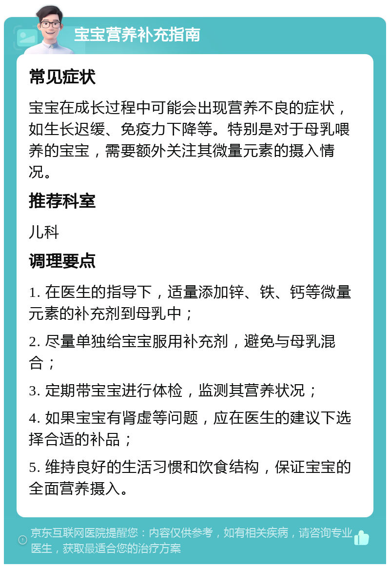 宝宝营养补充指南 常见症状 宝宝在成长过程中可能会出现营养不良的症状，如生长迟缓、免疫力下降等。特别是对于母乳喂养的宝宝，需要额外关注其微量元素的摄入情况。 推荐科室 儿科 调理要点 1. 在医生的指导下，适量添加锌、铁、钙等微量元素的补充剂到母乳中； 2. 尽量单独给宝宝服用补充剂，避免与母乳混合； 3. 定期带宝宝进行体检，监测其营养状况； 4. 如果宝宝有肾虚等问题，应在医生的建议下选择合适的补品； 5. 维持良好的生活习惯和饮食结构，保证宝宝的全面营养摄入。