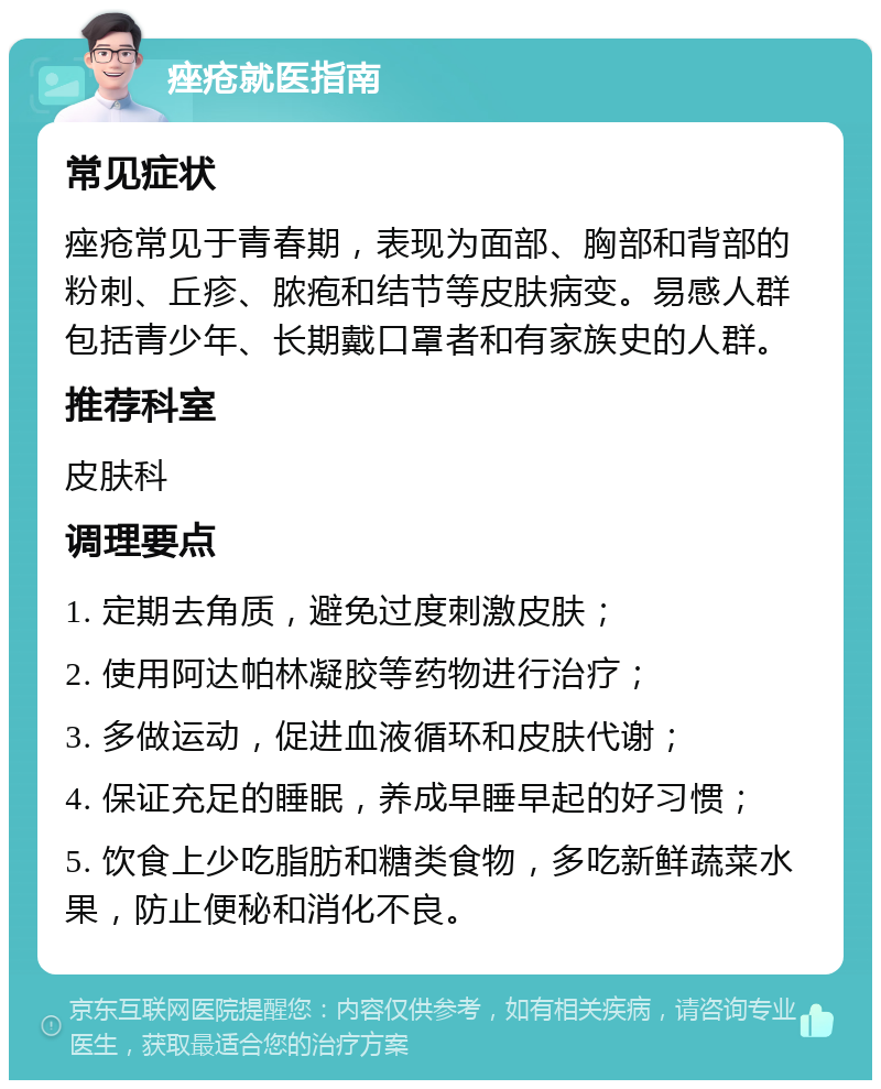 痤疮就医指南 常见症状 痤疮常见于青春期，表现为面部、胸部和背部的粉刺、丘疹、脓疱和结节等皮肤病变。易感人群包括青少年、长期戴口罩者和有家族史的人群。 推荐科室 皮肤科 调理要点 1. 定期去角质，避免过度刺激皮肤； 2. 使用阿达帕林凝胶等药物进行治疗； 3. 多做运动，促进血液循环和皮肤代谢； 4. 保证充足的睡眠，养成早睡早起的好习惯； 5. 饮食上少吃脂肪和糖类食物，多吃新鲜蔬菜水果，防止便秘和消化不良。