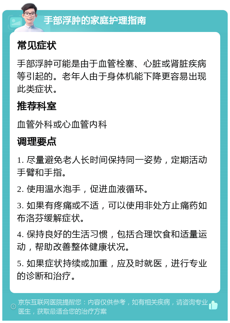 手部浮肿的家庭护理指南 常见症状 手部浮肿可能是由于血管栓塞、心脏或肾脏疾病等引起的。老年人由于身体机能下降更容易出现此类症状。 推荐科室 血管外科或心血管内科 调理要点 1. 尽量避免老人长时间保持同一姿势，定期活动手臂和手指。 2. 使用温水泡手，促进血液循环。 3. 如果有疼痛或不适，可以使用非处方止痛药如布洛芬缓解症状。 4. 保持良好的生活习惯，包括合理饮食和适量运动，帮助改善整体健康状况。 5. 如果症状持续或加重，应及时就医，进行专业的诊断和治疗。