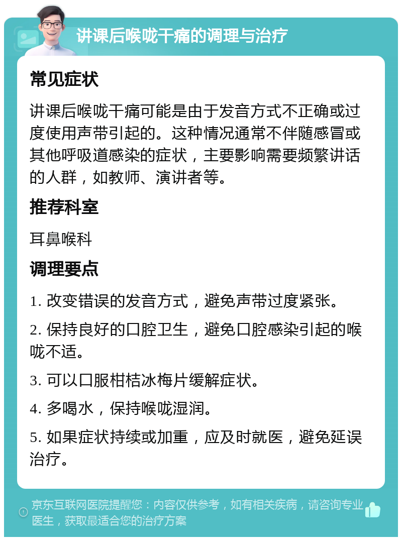 讲课后喉咙干痛的调理与治疗 常见症状 讲课后喉咙干痛可能是由于发音方式不正确或过度使用声带引起的。这种情况通常不伴随感冒或其他呼吸道感染的症状，主要影响需要频繁讲话的人群，如教师、演讲者等。 推荐科室 耳鼻喉科 调理要点 1. 改变错误的发音方式，避免声带过度紧张。 2. 保持良好的口腔卫生，避免口腔感染引起的喉咙不适。 3. 可以口服柑桔冰梅片缓解症状。 4. 多喝水，保持喉咙湿润。 5. 如果症状持续或加重，应及时就医，避免延误治疗。