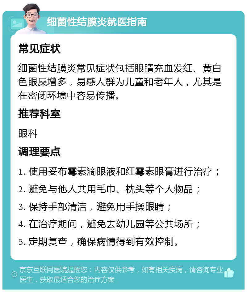 细菌性结膜炎就医指南 常见症状 细菌性结膜炎常见症状包括眼睛充血发红、黄白色眼屎增多，易感人群为儿童和老年人，尤其是在密闭环境中容易传播。 推荐科室 眼科 调理要点 1. 使用妥布霉素滴眼液和红霉素眼膏进行治疗； 2. 避免与他人共用毛巾、枕头等个人物品； 3. 保持手部清洁，避免用手揉眼睛； 4. 在治疗期间，避免去幼儿园等公共场所； 5. 定期复查，确保病情得到有效控制。