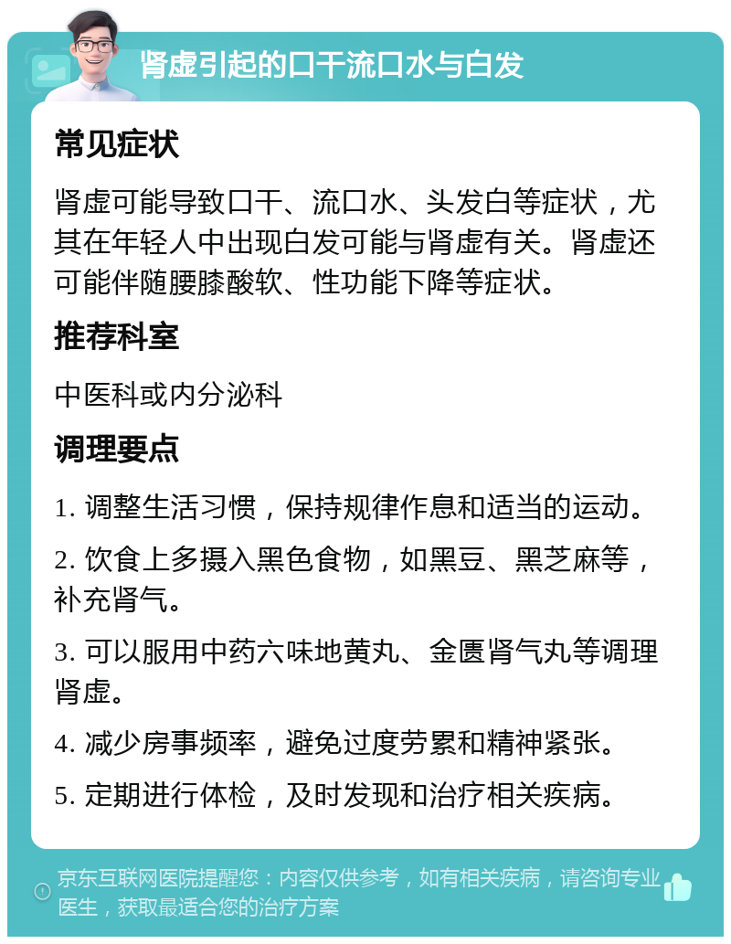 肾虚引起的口干流口水与白发 常见症状 肾虚可能导致口干、流口水、头发白等症状，尤其在年轻人中出现白发可能与肾虚有关。肾虚还可能伴随腰膝酸软、性功能下降等症状。 推荐科室 中医科或内分泌科 调理要点 1. 调整生活习惯，保持规律作息和适当的运动。 2. 饮食上多摄入黑色食物，如黑豆、黑芝麻等，补充肾气。 3. 可以服用中药六味地黄丸、金匮肾气丸等调理肾虚。 4. 减少房事频率，避免过度劳累和精神紧张。 5. 定期进行体检，及时发现和治疗相关疾病。