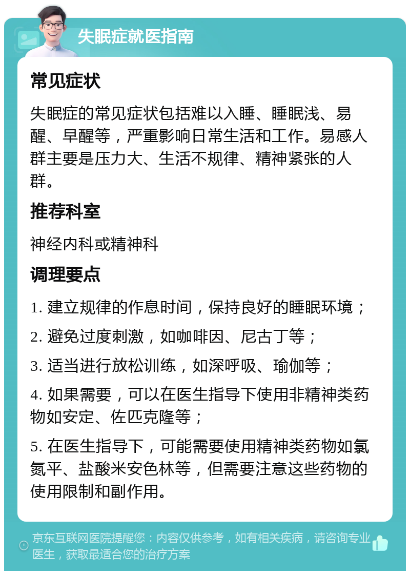 失眠症就医指南 常见症状 失眠症的常见症状包括难以入睡、睡眠浅、易醒、早醒等，严重影响日常生活和工作。易感人群主要是压力大、生活不规律、精神紧张的人群。 推荐科室 神经内科或精神科 调理要点 1. 建立规律的作息时间，保持良好的睡眠环境； 2. 避免过度刺激，如咖啡因、尼古丁等； 3. 适当进行放松训练，如深呼吸、瑜伽等； 4. 如果需要，可以在医生指导下使用非精神类药物如安定、佐匹克隆等； 5. 在医生指导下，可能需要使用精神类药物如氯氮平、盐酸米安色林等，但需要注意这些药物的使用限制和副作用。