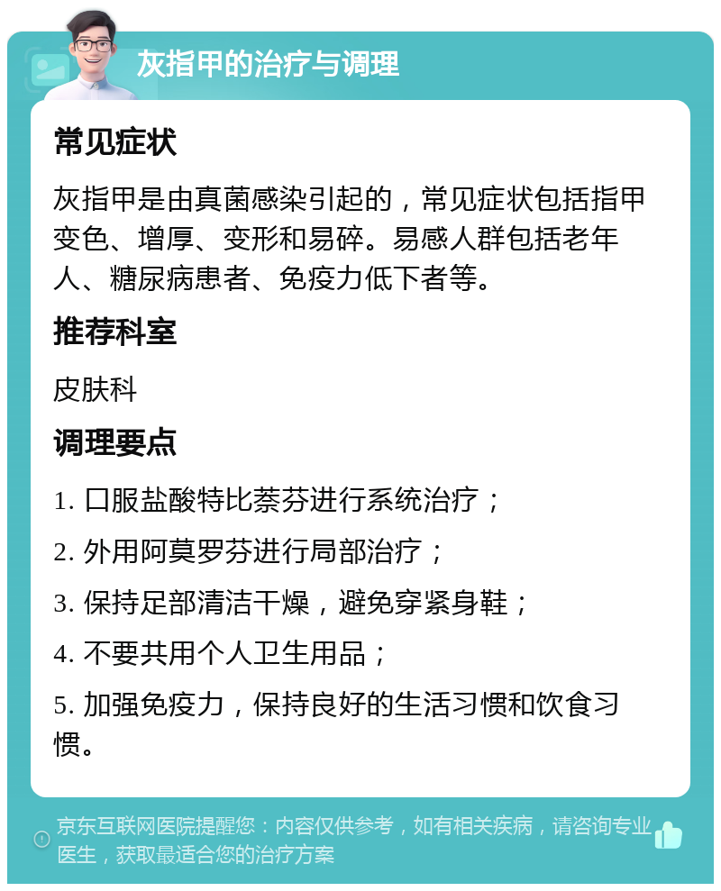 灰指甲的治疗与调理 常见症状 灰指甲是由真菌感染引起的，常见症状包括指甲变色、增厚、变形和易碎。易感人群包括老年人、糖尿病患者、免疫力低下者等。 推荐科室 皮肤科 调理要点 1. 口服盐酸特比萘芬进行系统治疗； 2. 外用阿莫罗芬进行局部治疗； 3. 保持足部清洁干燥，避免穿紧身鞋； 4. 不要共用个人卫生用品； 5. 加强免疫力，保持良好的生活习惯和饮食习惯。