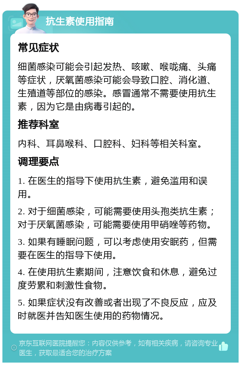 抗生素使用指南 常见症状 细菌感染可能会引起发热、咳嗽、喉咙痛、头痛等症状，厌氧菌感染可能会导致口腔、消化道、生殖道等部位的感染。感冒通常不需要使用抗生素，因为它是由病毒引起的。 推荐科室 内科、耳鼻喉科、口腔科、妇科等相关科室。 调理要点 1. 在医生的指导下使用抗生素，避免滥用和误用。 2. 对于细菌感染，可能需要使用头孢类抗生素；对于厌氧菌感染，可能需要使用甲硝唑等药物。 3. 如果有睡眠问题，可以考虑使用安眠药，但需要在医生的指导下使用。 4. 在使用抗生素期间，注意饮食和休息，避免过度劳累和刺激性食物。 5. 如果症状没有改善或者出现了不良反应，应及时就医并告知医生使用的药物情况。