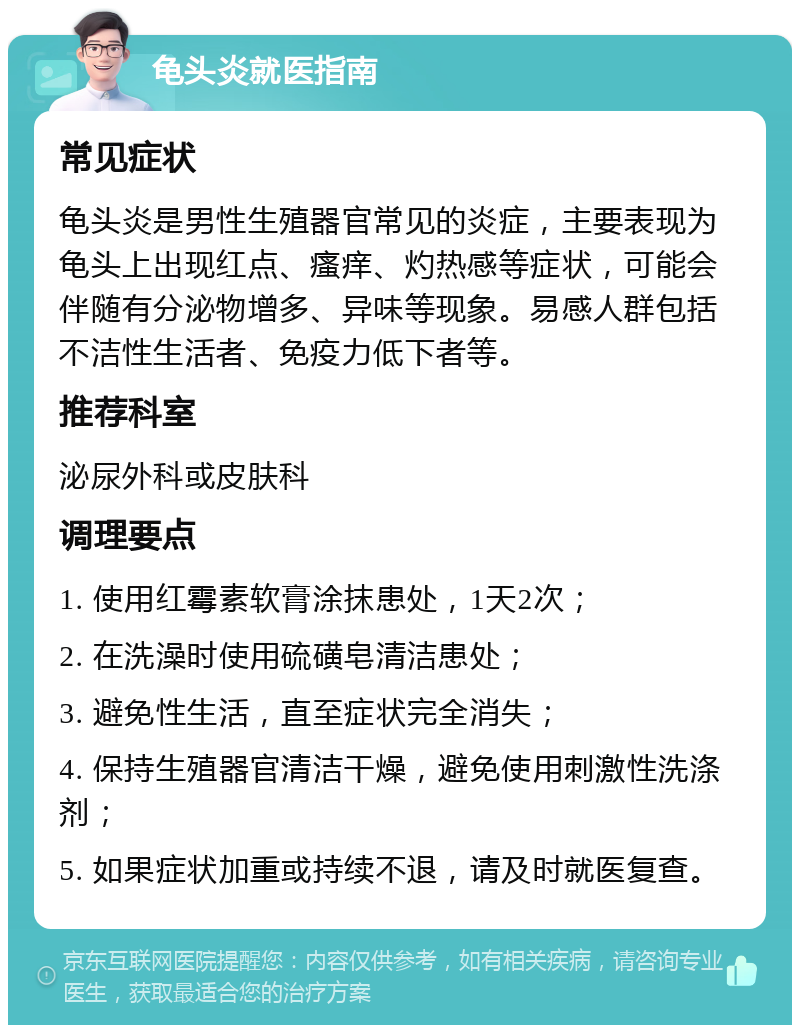 龟头炎就医指南 常见症状 龟头炎是男性生殖器官常见的炎症，主要表现为龟头上出现红点、瘙痒、灼热感等症状，可能会伴随有分泌物增多、异味等现象。易感人群包括不洁性生活者、免疫力低下者等。 推荐科室 泌尿外科或皮肤科 调理要点 1. 使用红霉素软膏涂抹患处，1天2次； 2. 在洗澡时使用硫磺皂清洁患处； 3. 避免性生活，直至症状完全消失； 4. 保持生殖器官清洁干燥，避免使用刺激性洗涤剂； 5. 如果症状加重或持续不退，请及时就医复查。