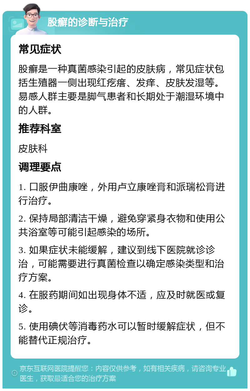 股癣的诊断与治疗 常见症状 股癣是一种真菌感染引起的皮肤病，常见症状包括生殖器一侧出现红疙瘩、发痒、皮肤发湿等。易感人群主要是脚气患者和长期处于潮湿环境中的人群。 推荐科室 皮肤科 调理要点 1. 口服伊曲康唑，外用卢立康唑膏和派瑞松膏进行治疗。 2. 保持局部清洁干燥，避免穿紧身衣物和使用公共浴室等可能引起感染的场所。 3. 如果症状未能缓解，建议到线下医院就诊诊治，可能需要进行真菌检查以确定感染类型和治疗方案。 4. 在服药期间如出现身体不适，应及时就医或复诊。 5. 使用碘伏等消毒药水可以暂时缓解症状，但不能替代正规治疗。