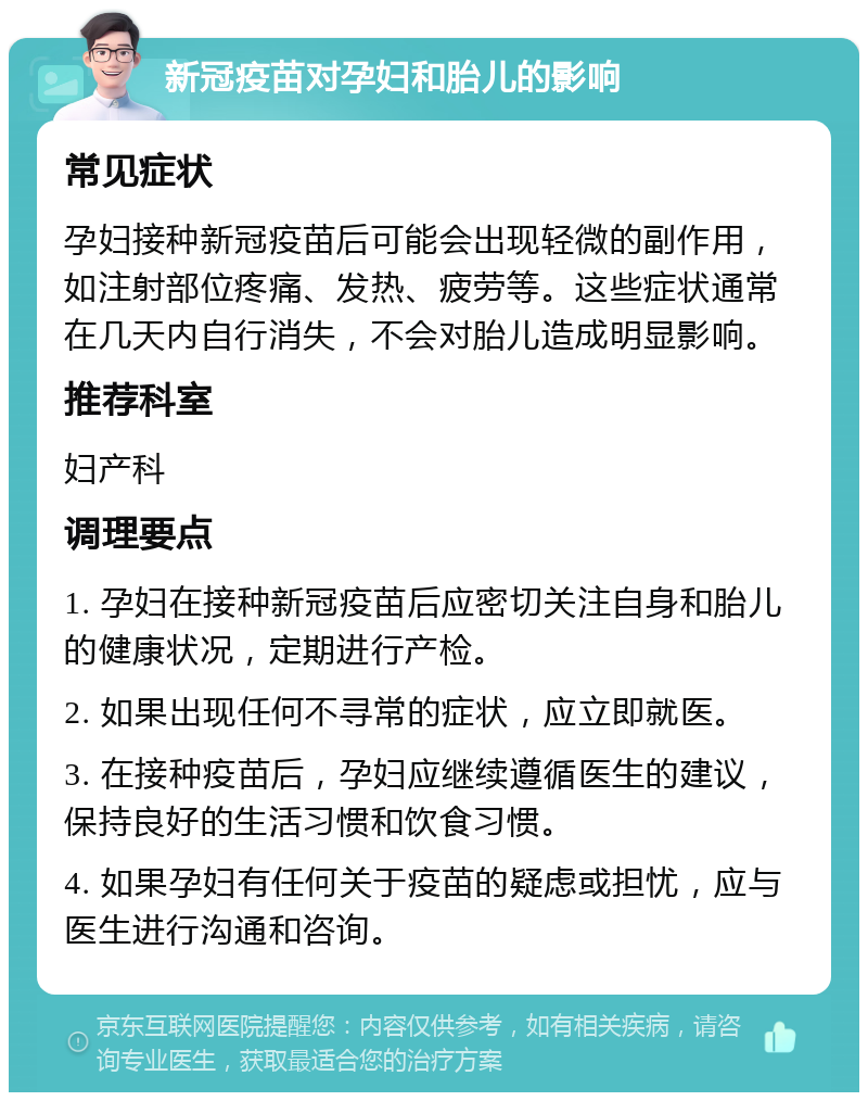 新冠疫苗对孕妇和胎儿的影响 常见症状 孕妇接种新冠疫苗后可能会出现轻微的副作用，如注射部位疼痛、发热、疲劳等。这些症状通常在几天内自行消失，不会对胎儿造成明显影响。 推荐科室 妇产科 调理要点 1. 孕妇在接种新冠疫苗后应密切关注自身和胎儿的健康状况，定期进行产检。 2. 如果出现任何不寻常的症状，应立即就医。 3. 在接种疫苗后，孕妇应继续遵循医生的建议，保持良好的生活习惯和饮食习惯。 4. 如果孕妇有任何关于疫苗的疑虑或担忧，应与医生进行沟通和咨询。