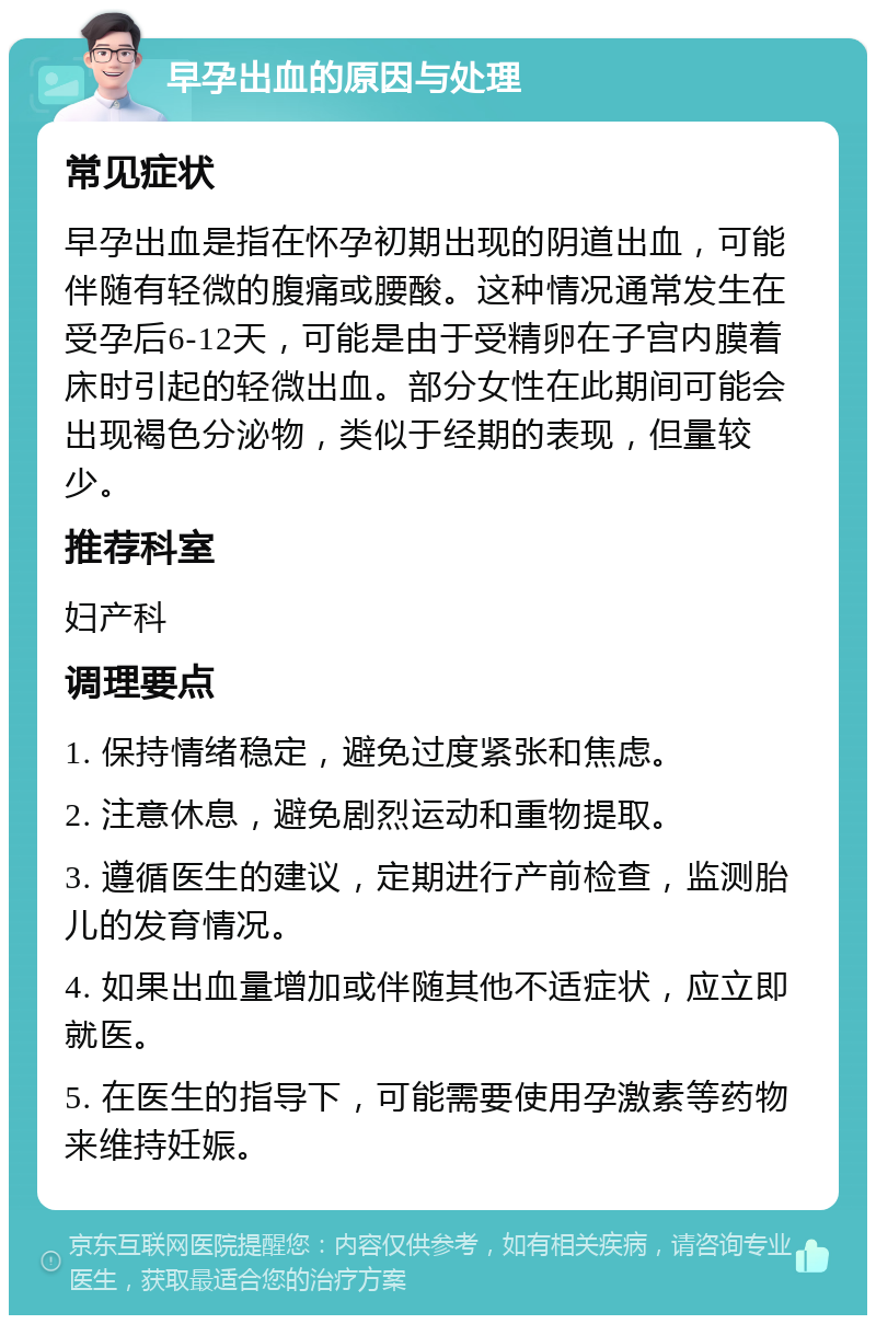 早孕出血的原因与处理 常见症状 早孕出血是指在怀孕初期出现的阴道出血，可能伴随有轻微的腹痛或腰酸。这种情况通常发生在受孕后6-12天，可能是由于受精卵在子宫内膜着床时引起的轻微出血。部分女性在此期间可能会出现褐色分泌物，类似于经期的表现，但量较少。 推荐科室 妇产科 调理要点 1. 保持情绪稳定，避免过度紧张和焦虑。 2. 注意休息，避免剧烈运动和重物提取。 3. 遵循医生的建议，定期进行产前检查，监测胎儿的发育情况。 4. 如果出血量增加或伴随其他不适症状，应立即就医。 5. 在医生的指导下，可能需要使用孕激素等药物来维持妊娠。