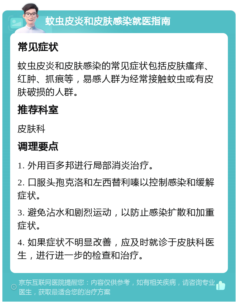 蚊虫皮炎和皮肤感染就医指南 常见症状 蚊虫皮炎和皮肤感染的常见症状包括皮肤瘙痒、红肿、抓痕等，易感人群为经常接触蚊虫或有皮肤破损的人群。 推荐科室 皮肤科 调理要点 1. 外用百多邦进行局部消炎治疗。 2. 口服头孢克洛和左西替利嗪以控制感染和缓解症状。 3. 避免沾水和剧烈运动，以防止感染扩散和加重症状。 4. 如果症状不明显改善，应及时就诊于皮肤科医生，进行进一步的检查和治疗。