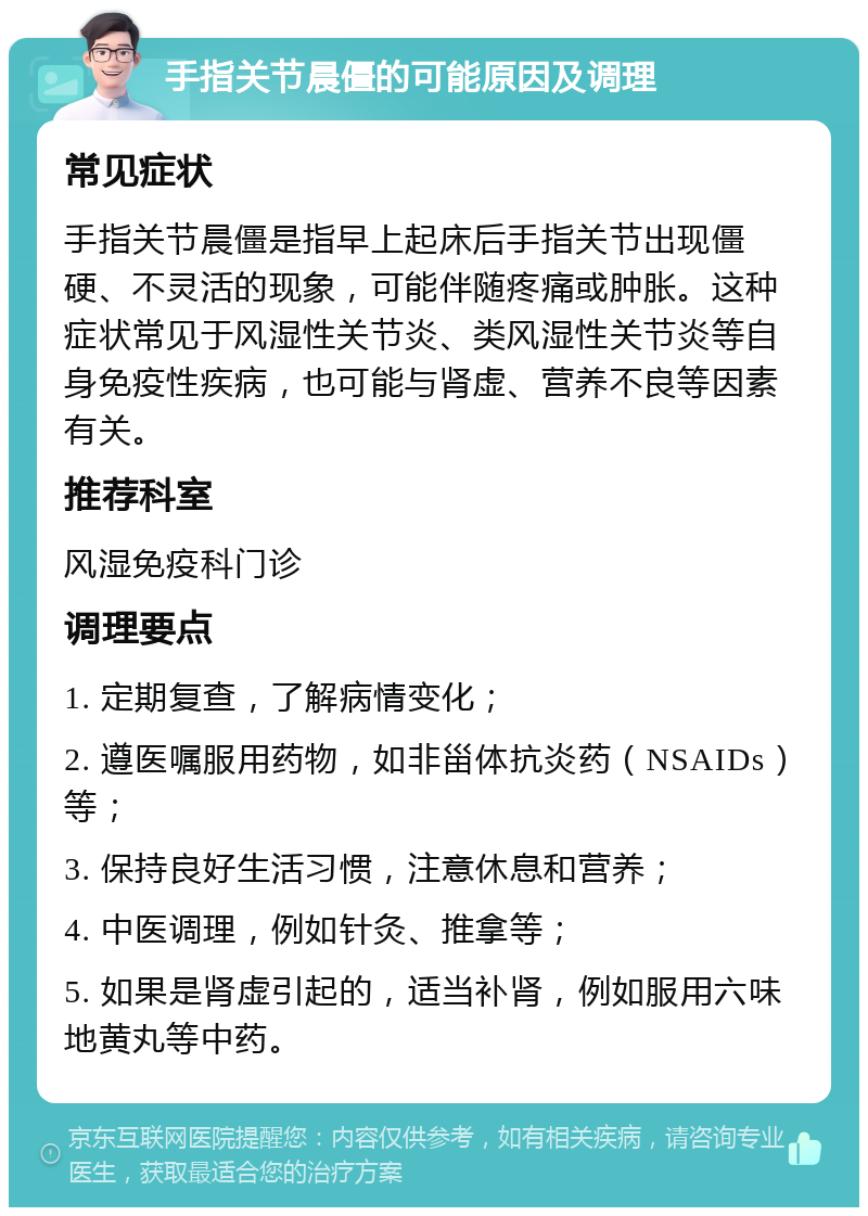 手指关节晨僵的可能原因及调理 常见症状 手指关节晨僵是指早上起床后手指关节出现僵硬、不灵活的现象，可能伴随疼痛或肿胀。这种症状常见于风湿性关节炎、类风湿性关节炎等自身免疫性疾病，也可能与肾虚、营养不良等因素有关。 推荐科室 风湿免疫科门诊 调理要点 1. 定期复查，了解病情变化； 2. 遵医嘱服用药物，如非甾体抗炎药（NSAIDs）等； 3. 保持良好生活习惯，注意休息和营养； 4. 中医调理，例如针灸、推拿等； 5. 如果是肾虚引起的，适当补肾，例如服用六味地黄丸等中药。