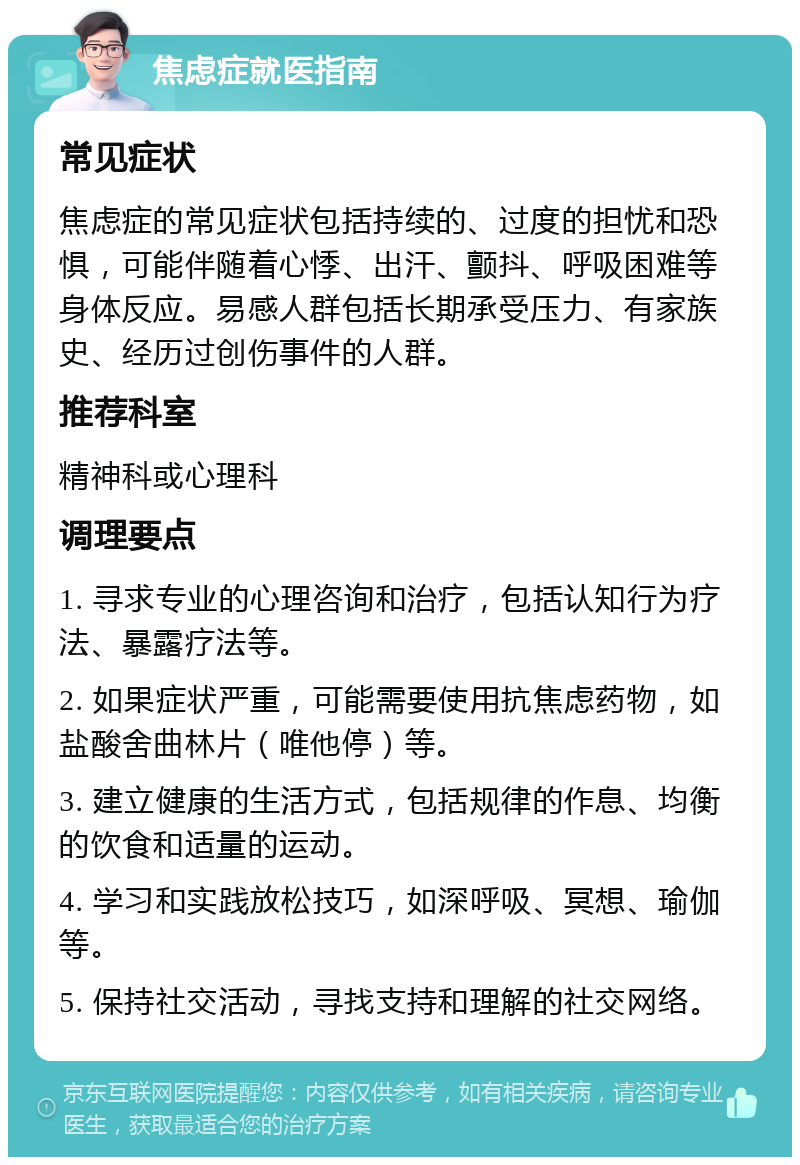 焦虑症就医指南 常见症状 焦虑症的常见症状包括持续的、过度的担忧和恐惧，可能伴随着心悸、出汗、颤抖、呼吸困难等身体反应。易感人群包括长期承受压力、有家族史、经历过创伤事件的人群。 推荐科室 精神科或心理科 调理要点 1. 寻求专业的心理咨询和治疗，包括认知行为疗法、暴露疗法等。 2. 如果症状严重，可能需要使用抗焦虑药物，如盐酸舍曲林片（唯他停）等。 3. 建立健康的生活方式，包括规律的作息、均衡的饮食和适量的运动。 4. 学习和实践放松技巧，如深呼吸、冥想、瑜伽等。 5. 保持社交活动，寻找支持和理解的社交网络。