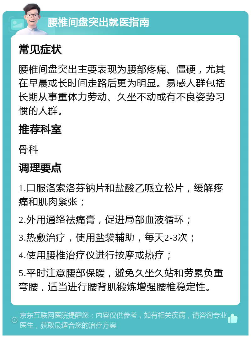 腰椎间盘突出就医指南 常见症状 腰椎间盘突出主要表现为腰部疼痛、僵硬，尤其在早晨或长时间走路后更为明显。易感人群包括长期从事重体力劳动、久坐不动或有不良姿势习惯的人群。 推荐科室 骨科 调理要点 1.口服洛索洛芬钠片和盐酸乙哌立松片，缓解疼痛和肌肉紧张； 2.外用通络祛痛膏，促进局部血液循环； 3.热敷治疗，使用盐袋辅助，每天2-3次； 4.使用腰椎治疗仪进行按摩或热疗； 5.平时注意腰部保暖，避免久坐久站和劳累负重弯腰，适当进行腰背肌锻炼增强腰椎稳定性。