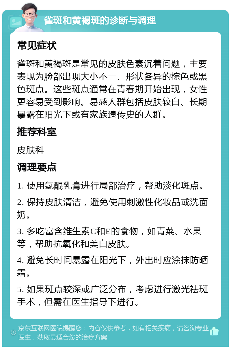 雀斑和黄褐斑的诊断与调理 常见症状 雀斑和黄褐斑是常见的皮肤色素沉着问题，主要表现为脸部出现大小不一、形状各异的棕色或黑色斑点。这些斑点通常在青春期开始出现，女性更容易受到影响。易感人群包括皮肤较白、长期暴露在阳光下或有家族遗传史的人群。 推荐科室 皮肤科 调理要点 1. 使用氢醌乳膏进行局部治疗，帮助淡化斑点。 2. 保持皮肤清洁，避免使用刺激性化妆品或洗面奶。 3. 多吃富含维生素C和E的食物，如青菜、水果等，帮助抗氧化和美白皮肤。 4. 避免长时间暴露在阳光下，外出时应涂抹防晒霜。 5. 如果斑点较深或广泛分布，考虑进行激光祛斑手术，但需在医生指导下进行。