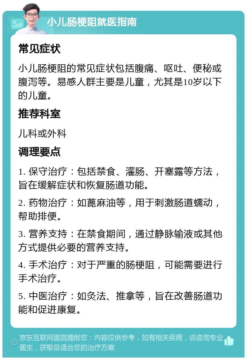 小儿肠梗阻就医指南 常见症状 小儿肠梗阻的常见症状包括腹痛、呕吐、便秘或腹泻等。易感人群主要是儿童，尤其是10岁以下的儿童。 推荐科室 儿科或外科 调理要点 1. 保守治疗：包括禁食、灌肠、开塞露等方法，旨在缓解症状和恢复肠道功能。 2. 药物治疗：如蓖麻油等，用于刺激肠道蠕动，帮助排便。 3. 营养支持：在禁食期间，通过静脉输液或其他方式提供必要的营养支持。 4. 手术治疗：对于严重的肠梗阻，可能需要进行手术治疗。 5. 中医治疗：如灸法、推拿等，旨在改善肠道功能和促进康复。