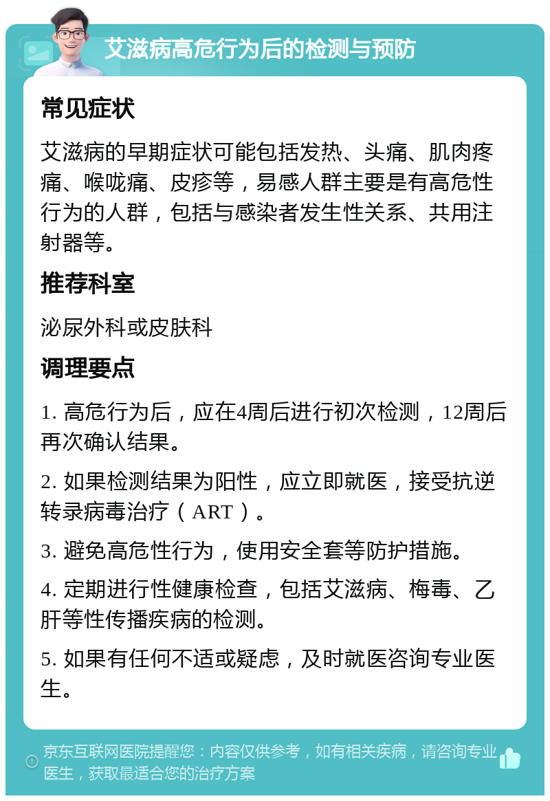 艾滋病高危行为后的检测与预防 常见症状 艾滋病的早期症状可能包括发热、头痛、肌肉疼痛、喉咙痛、皮疹等，易感人群主要是有高危性行为的人群，包括与感染者发生性关系、共用注射器等。 推荐科室 泌尿外科或皮肤科 调理要点 1. 高危行为后，应在4周后进行初次检测，12周后再次确认结果。 2. 如果检测结果为阳性，应立即就医，接受抗逆转录病毒治疗（ART）。 3. 避免高危性行为，使用安全套等防护措施。 4. 定期进行性健康检查，包括艾滋病、梅毒、乙肝等性传播疾病的检测。 5. 如果有任何不适或疑虑，及时就医咨询专业医生。