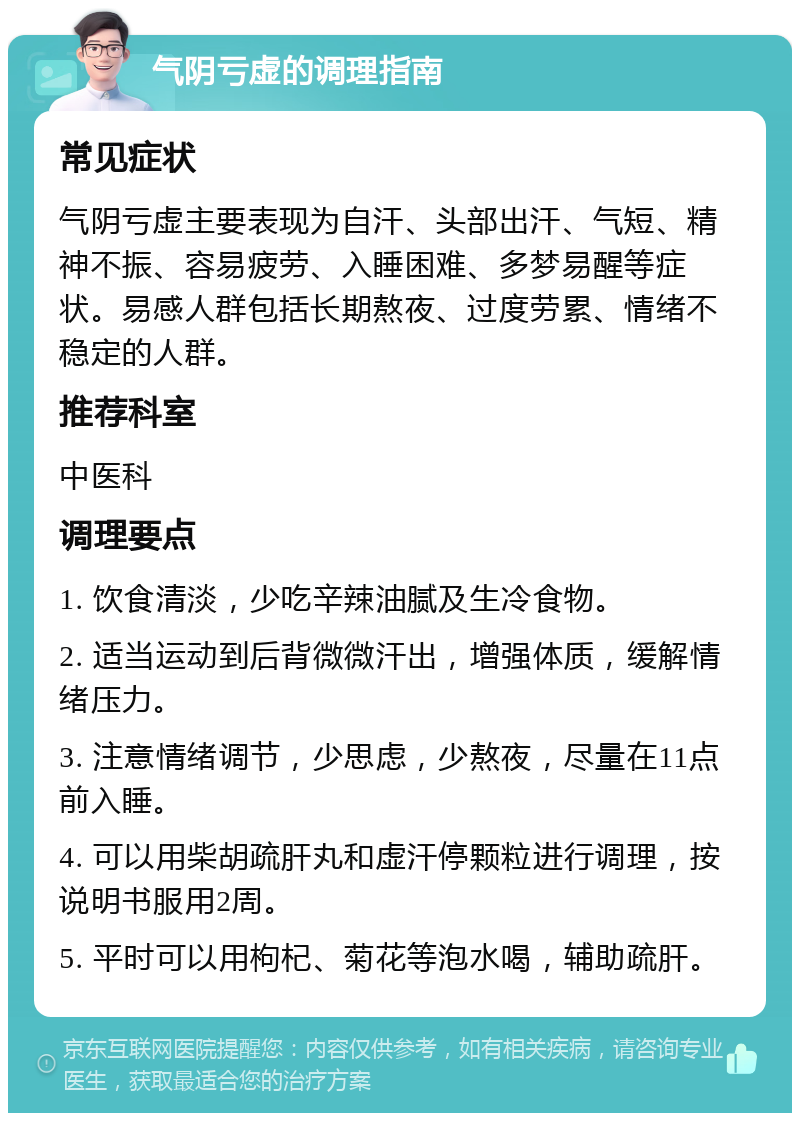 气阴亏虚的调理指南 常见症状 气阴亏虚主要表现为自汗、头部出汗、气短、精神不振、容易疲劳、入睡困难、多梦易醒等症状。易感人群包括长期熬夜、过度劳累、情绪不稳定的人群。 推荐科室 中医科 调理要点 1. 饮食清淡，少吃辛辣油腻及生冷食物。 2. 适当运动到后背微微汗出，增强体质，缓解情绪压力。 3. 注意情绪调节，少思虑，少熬夜，尽量在11点前入睡。 4. 可以用柴胡疏肝丸和虚汗停颗粒进行调理，按说明书服用2周。 5. 平时可以用枸杞、菊花等泡水喝，辅助疏肝。