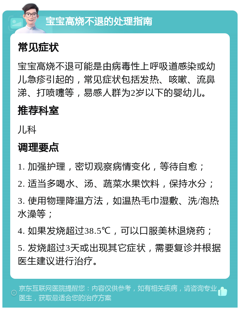 宝宝高烧不退的处理指南 常见症状 宝宝高烧不退可能是由病毒性上呼吸道感染或幼儿急疹引起的，常见症状包括发热、咳嗽、流鼻涕、打喷嚏等，易感人群为2岁以下的婴幼儿。 推荐科室 儿科 调理要点 1. 加强护理，密切观察病情变化，等待自愈； 2. 适当多喝水、汤、蔬菜水果饮料，保持水分； 3. 使用物理降温方法，如温热毛巾湿敷、洗/泡热水澡等； 4. 如果发烧超过38.5℃，可以口服美林退烧药； 5. 发烧超过3天或出现其它症状，需要复诊并根据医生建议进行治疗。