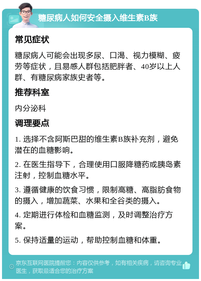 糖尿病人如何安全摄入维生素B族 常见症状 糖尿病人可能会出现多尿、口渴、视力模糊、疲劳等症状，且易感人群包括肥胖者、40岁以上人群、有糖尿病家族史者等。 推荐科室 内分泌科 调理要点 1. 选择不含阿斯巴甜的维生素B族补充剂，避免潜在的血糖影响。 2. 在医生指导下，合理使用口服降糖药或胰岛素注射，控制血糖水平。 3. 遵循健康的饮食习惯，限制高糖、高脂肪食物的摄入，增加蔬菜、水果和全谷类的摄入。 4. 定期进行体检和血糖监测，及时调整治疗方案。 5. 保持适量的运动，帮助控制血糖和体重。