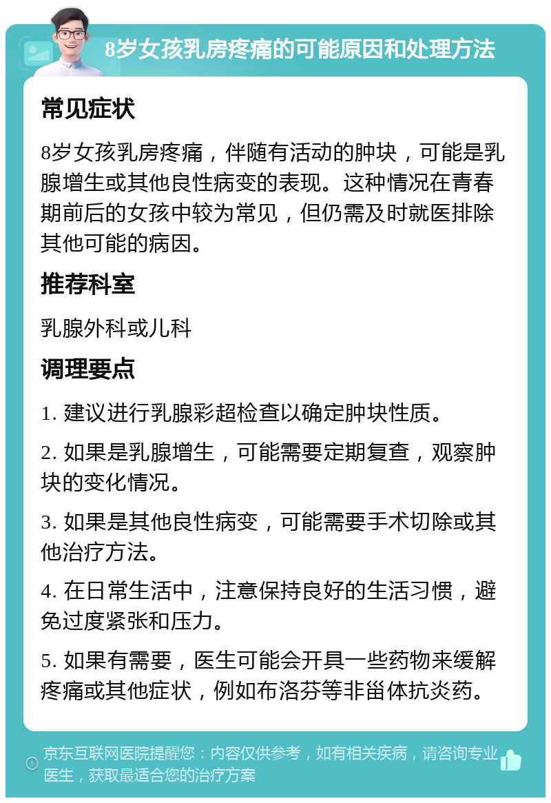 8岁女孩乳房疼痛的可能原因和处理方法 常见症状 8岁女孩乳房疼痛，伴随有活动的肿块，可能是乳腺增生或其他良性病变的表现。这种情况在青春期前后的女孩中较为常见，但仍需及时就医排除其他可能的病因。 推荐科室 乳腺外科或儿科 调理要点 1. 建议进行乳腺彩超检查以确定肿块性质。 2. 如果是乳腺增生，可能需要定期复查，观察肿块的变化情况。 3. 如果是其他良性病变，可能需要手术切除或其他治疗方法。 4. 在日常生活中，注意保持良好的生活习惯，避免过度紧张和压力。 5. 如果有需要，医生可能会开具一些药物来缓解疼痛或其他症状，例如布洛芬等非甾体抗炎药。