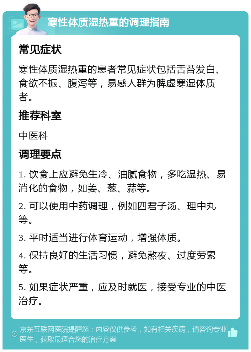 寒性体质湿热重的调理指南 常见症状 寒性体质湿热重的患者常见症状包括舌苔发白、食欲不振、腹泻等，易感人群为脾虚寒湿体质者。 推荐科室 中医科 调理要点 1. 饮食上应避免生冷、油腻食物，多吃温热、易消化的食物，如姜、葱、蒜等。 2. 可以使用中药调理，例如四君子汤、理中丸等。 3. 平时适当进行体育运动，增强体质。 4. 保持良好的生活习惯，避免熬夜、过度劳累等。 5. 如果症状严重，应及时就医，接受专业的中医治疗。