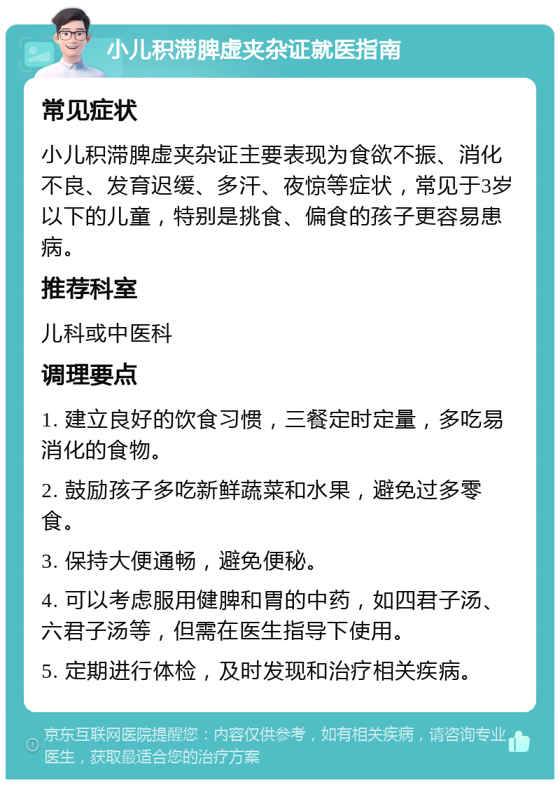 小儿积滞脾虚夹杂证就医指南 常见症状 小儿积滞脾虚夹杂证主要表现为食欲不振、消化不良、发育迟缓、多汗、夜惊等症状，常见于3岁以下的儿童，特别是挑食、偏食的孩子更容易患病。 推荐科室 儿科或中医科 调理要点 1. 建立良好的饮食习惯，三餐定时定量，多吃易消化的食物。 2. 鼓励孩子多吃新鲜蔬菜和水果，避免过多零食。 3. 保持大便通畅，避免便秘。 4. 可以考虑服用健脾和胃的中药，如四君子汤、六君子汤等，但需在医生指导下使用。 5. 定期进行体检，及时发现和治疗相关疾病。