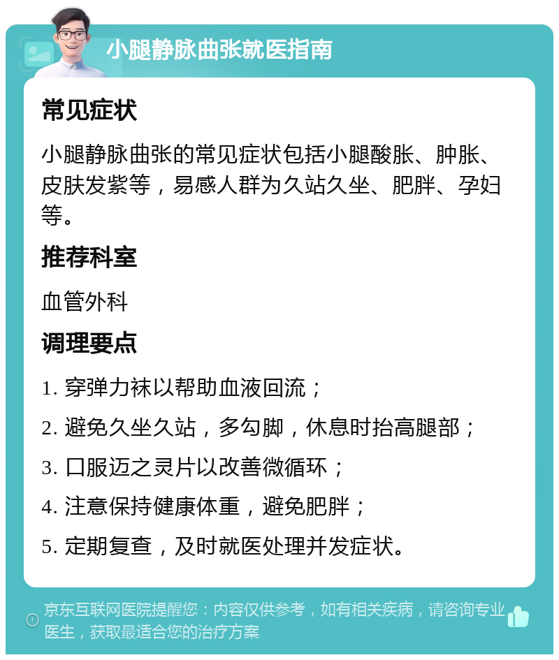 小腿静脉曲张就医指南 常见症状 小腿静脉曲张的常见症状包括小腿酸胀、肿胀、皮肤发紫等，易感人群为久站久坐、肥胖、孕妇等。 推荐科室 血管外科 调理要点 1. 穿弹力袜以帮助血液回流； 2. 避免久坐久站，多勾脚，休息时抬高腿部； 3. 口服迈之灵片以改善微循环； 4. 注意保持健康体重，避免肥胖； 5. 定期复查，及时就医处理并发症状。