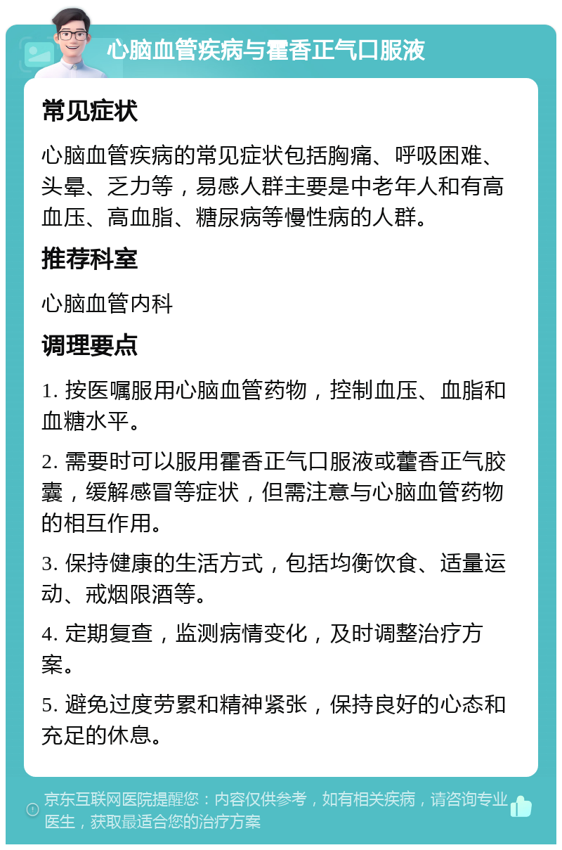 心脑血管疾病与霍香正气口服液 常见症状 心脑血管疾病的常见症状包括胸痛、呼吸困难、头晕、乏力等，易感人群主要是中老年人和有高血压、高血脂、糖尿病等慢性病的人群。 推荐科室 心脑血管内科 调理要点 1. 按医嘱服用心脑血管药物，控制血压、血脂和血糖水平。 2. 需要时可以服用霍香正气口服液或藿香正气胶囊，缓解感冒等症状，但需注意与心脑血管药物的相互作用。 3. 保持健康的生活方式，包括均衡饮食、适量运动、戒烟限酒等。 4. 定期复查，监测病情变化，及时调整治疗方案。 5. 避免过度劳累和精神紧张，保持良好的心态和充足的休息。