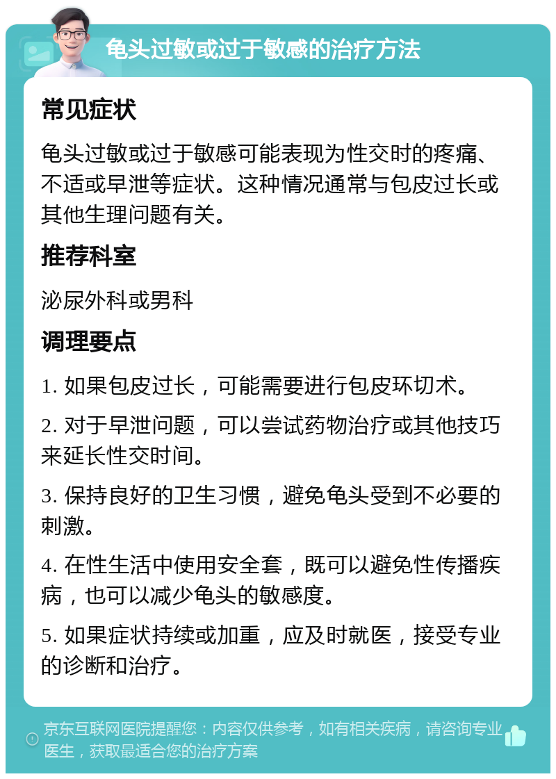 龟头过敏或过于敏感的治疗方法 常见症状 龟头过敏或过于敏感可能表现为性交时的疼痛、不适或早泄等症状。这种情况通常与包皮过长或其他生理问题有关。 推荐科室 泌尿外科或男科 调理要点 1. 如果包皮过长，可能需要进行包皮环切术。 2. 对于早泄问题，可以尝试药物治疗或其他技巧来延长性交时间。 3. 保持良好的卫生习惯，避免龟头受到不必要的刺激。 4. 在性生活中使用安全套，既可以避免性传播疾病，也可以减少龟头的敏感度。 5. 如果症状持续或加重，应及时就医，接受专业的诊断和治疗。