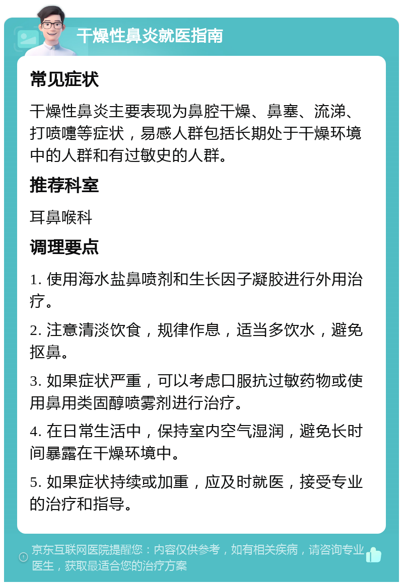 干燥性鼻炎就医指南 常见症状 干燥性鼻炎主要表现为鼻腔干燥、鼻塞、流涕、打喷嚏等症状，易感人群包括长期处于干燥环境中的人群和有过敏史的人群。 推荐科室 耳鼻喉科 调理要点 1. 使用海水盐鼻喷剂和生长因子凝胶进行外用治疗。 2. 注意清淡饮食，规律作息，适当多饮水，避免抠鼻。 3. 如果症状严重，可以考虑口服抗过敏药物或使用鼻用类固醇喷雾剂进行治疗。 4. 在日常生活中，保持室内空气湿润，避免长时间暴露在干燥环境中。 5. 如果症状持续或加重，应及时就医，接受专业的治疗和指导。