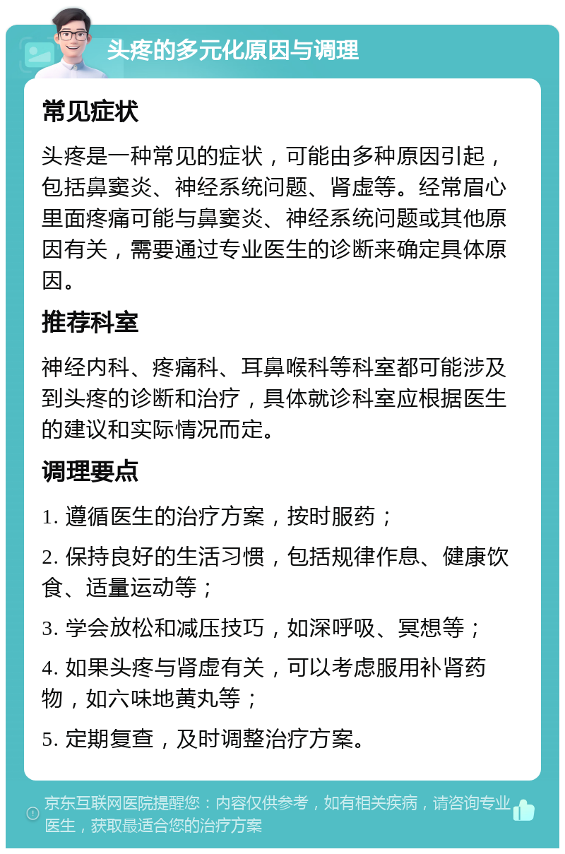 头疼的多元化原因与调理 常见症状 头疼是一种常见的症状，可能由多种原因引起，包括鼻窦炎、神经系统问题、肾虚等。经常眉心里面疼痛可能与鼻窦炎、神经系统问题或其他原因有关，需要通过专业医生的诊断来确定具体原因。 推荐科室 神经内科、疼痛科、耳鼻喉科等科室都可能涉及到头疼的诊断和治疗，具体就诊科室应根据医生的建议和实际情况而定。 调理要点 1. 遵循医生的治疗方案，按时服药； 2. 保持良好的生活习惯，包括规律作息、健康饮食、适量运动等； 3. 学会放松和减压技巧，如深呼吸、冥想等； 4. 如果头疼与肾虚有关，可以考虑服用补肾药物，如六味地黄丸等； 5. 定期复查，及时调整治疗方案。