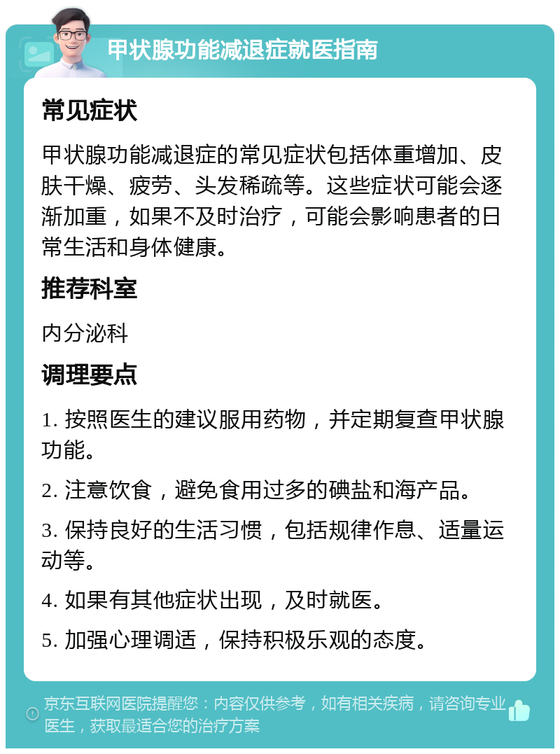 甲状腺功能减退症就医指南 常见症状 甲状腺功能减退症的常见症状包括体重增加、皮肤干燥、疲劳、头发稀疏等。这些症状可能会逐渐加重，如果不及时治疗，可能会影响患者的日常生活和身体健康。 推荐科室 内分泌科 调理要点 1. 按照医生的建议服用药物，并定期复查甲状腺功能。 2. 注意饮食，避免食用过多的碘盐和海产品。 3. 保持良好的生活习惯，包括规律作息、适量运动等。 4. 如果有其他症状出现，及时就医。 5. 加强心理调适，保持积极乐观的态度。