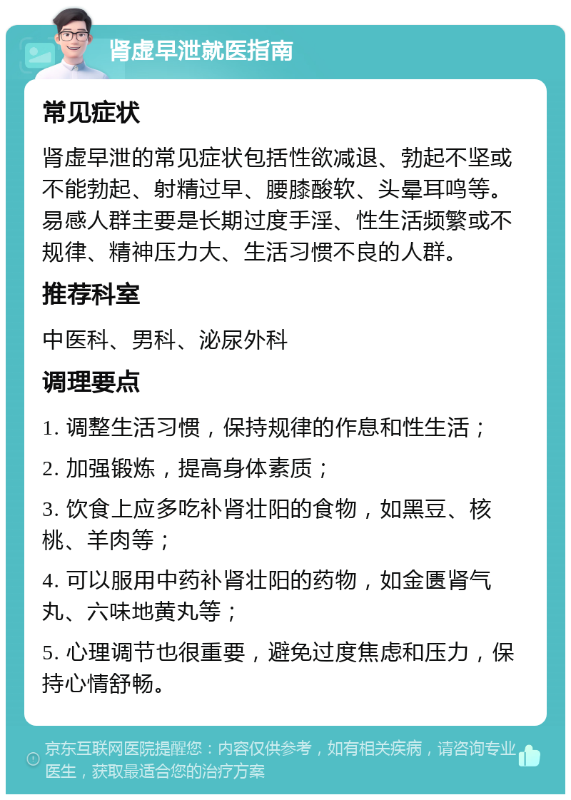 肾虚早泄就医指南 常见症状 肾虚早泄的常见症状包括性欲减退、勃起不坚或不能勃起、射精过早、腰膝酸软、头晕耳鸣等。易感人群主要是长期过度手淫、性生活频繁或不规律、精神压力大、生活习惯不良的人群。 推荐科室 中医科、男科、泌尿外科 调理要点 1. 调整生活习惯，保持规律的作息和性生活； 2. 加强锻炼，提高身体素质； 3. 饮食上应多吃补肾壮阳的食物，如黑豆、核桃、羊肉等； 4. 可以服用中药补肾壮阳的药物，如金匮肾气丸、六味地黄丸等； 5. 心理调节也很重要，避免过度焦虑和压力，保持心情舒畅。