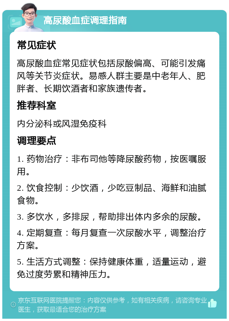 高尿酸血症调理指南 常见症状 高尿酸血症常见症状包括尿酸偏高、可能引发痛风等关节炎症状。易感人群主要是中老年人、肥胖者、长期饮酒者和家族遗传者。 推荐科室 内分泌科或风湿免疫科 调理要点 1. 药物治疗：非布司他等降尿酸药物，按医嘱服用。 2. 饮食控制：少饮酒，少吃豆制品、海鲜和油腻食物。 3. 多饮水，多排尿，帮助排出体内多余的尿酸。 4. 定期复查：每月复查一次尿酸水平，调整治疗方案。 5. 生活方式调整：保持健康体重，适量运动，避免过度劳累和精神压力。