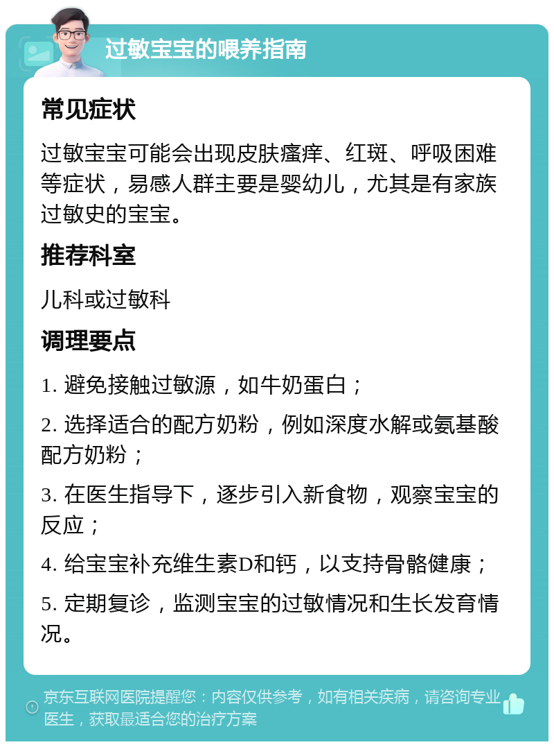 过敏宝宝的喂养指南 常见症状 过敏宝宝可能会出现皮肤瘙痒、红斑、呼吸困难等症状，易感人群主要是婴幼儿，尤其是有家族过敏史的宝宝。 推荐科室 儿科或过敏科 调理要点 1. 避免接触过敏源，如牛奶蛋白； 2. 选择适合的配方奶粉，例如深度水解或氨基酸配方奶粉； 3. 在医生指导下，逐步引入新食物，观察宝宝的反应； 4. 给宝宝补充维生素D和钙，以支持骨骼健康； 5. 定期复诊，监测宝宝的过敏情况和生长发育情况。