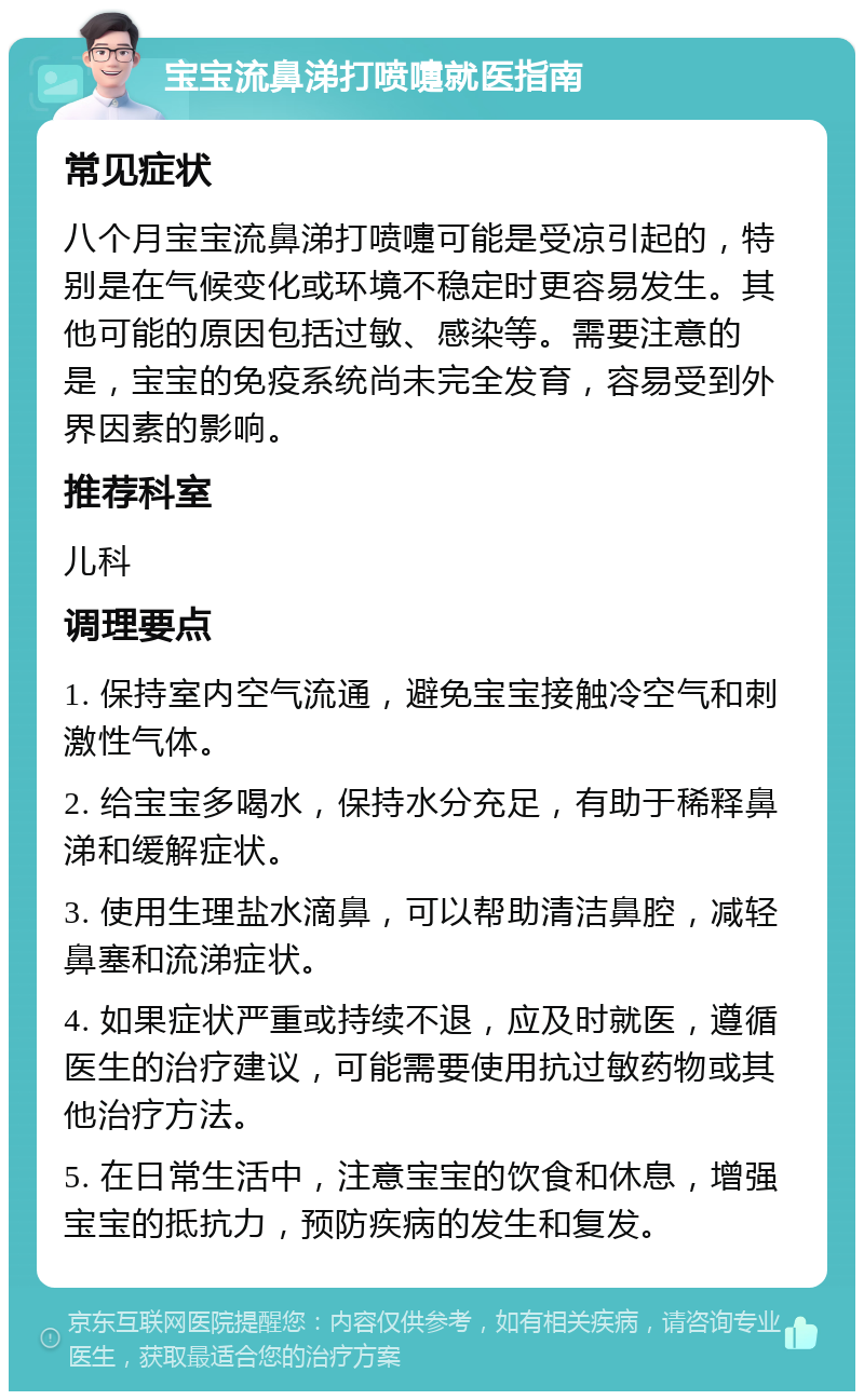 宝宝流鼻涕打喷嚏就医指南 常见症状 八个月宝宝流鼻涕打喷嚏可能是受凉引起的，特别是在气候变化或环境不稳定时更容易发生。其他可能的原因包括过敏、感染等。需要注意的是，宝宝的免疫系统尚未完全发育，容易受到外界因素的影响。 推荐科室 儿科 调理要点 1. 保持室内空气流通，避免宝宝接触冷空气和刺激性气体。 2. 给宝宝多喝水，保持水分充足，有助于稀释鼻涕和缓解症状。 3. 使用生理盐水滴鼻，可以帮助清洁鼻腔，减轻鼻塞和流涕症状。 4. 如果症状严重或持续不退，应及时就医，遵循医生的治疗建议，可能需要使用抗过敏药物或其他治疗方法。 5. 在日常生活中，注意宝宝的饮食和休息，增强宝宝的抵抗力，预防疾病的发生和复发。