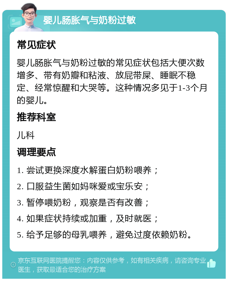 婴儿肠胀气与奶粉过敏 常见症状 婴儿肠胀气与奶粉过敏的常见症状包括大便次数增多、带有奶瓣和粘液、放屁带屎、睡眠不稳定、经常惊醒和大哭等。这种情况多见于1-3个月的婴儿。 推荐科室 儿科 调理要点 1. 尝试更换深度水解蛋白奶粉喂养； 2. 口服益生菌如妈咪爱或宝乐安； 3. 暂停喂奶粉，观察是否有改善； 4. 如果症状持续或加重，及时就医； 5. 给予足够的母乳喂养，避免过度依赖奶粉。