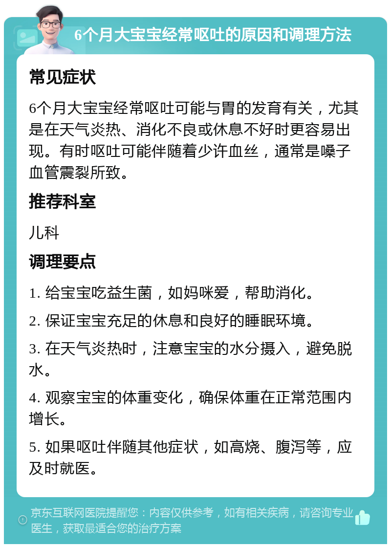 6个月大宝宝经常呕吐的原因和调理方法 常见症状 6个月大宝宝经常呕吐可能与胃的发育有关，尤其是在天气炎热、消化不良或休息不好时更容易出现。有时呕吐可能伴随着少许血丝，通常是嗓子血管震裂所致。 推荐科室 儿科 调理要点 1. 给宝宝吃益生菌，如妈咪爱，帮助消化。 2. 保证宝宝充足的休息和良好的睡眠环境。 3. 在天气炎热时，注意宝宝的水分摄入，避免脱水。 4. 观察宝宝的体重变化，确保体重在正常范围内增长。 5. 如果呕吐伴随其他症状，如高烧、腹泻等，应及时就医。