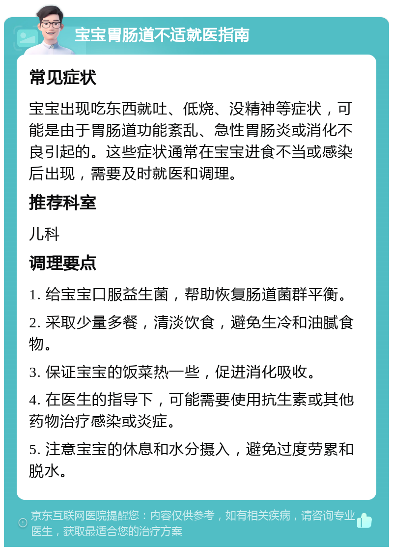 宝宝胃肠道不适就医指南 常见症状 宝宝出现吃东西就吐、低烧、没精神等症状，可能是由于胃肠道功能紊乱、急性胃肠炎或消化不良引起的。这些症状通常在宝宝进食不当或感染后出现，需要及时就医和调理。 推荐科室 儿科 调理要点 1. 给宝宝口服益生菌，帮助恢复肠道菌群平衡。 2. 采取少量多餐，清淡饮食，避免生冷和油腻食物。 3. 保证宝宝的饭菜热一些，促进消化吸收。 4. 在医生的指导下，可能需要使用抗生素或其他药物治疗感染或炎症。 5. 注意宝宝的休息和水分摄入，避免过度劳累和脱水。