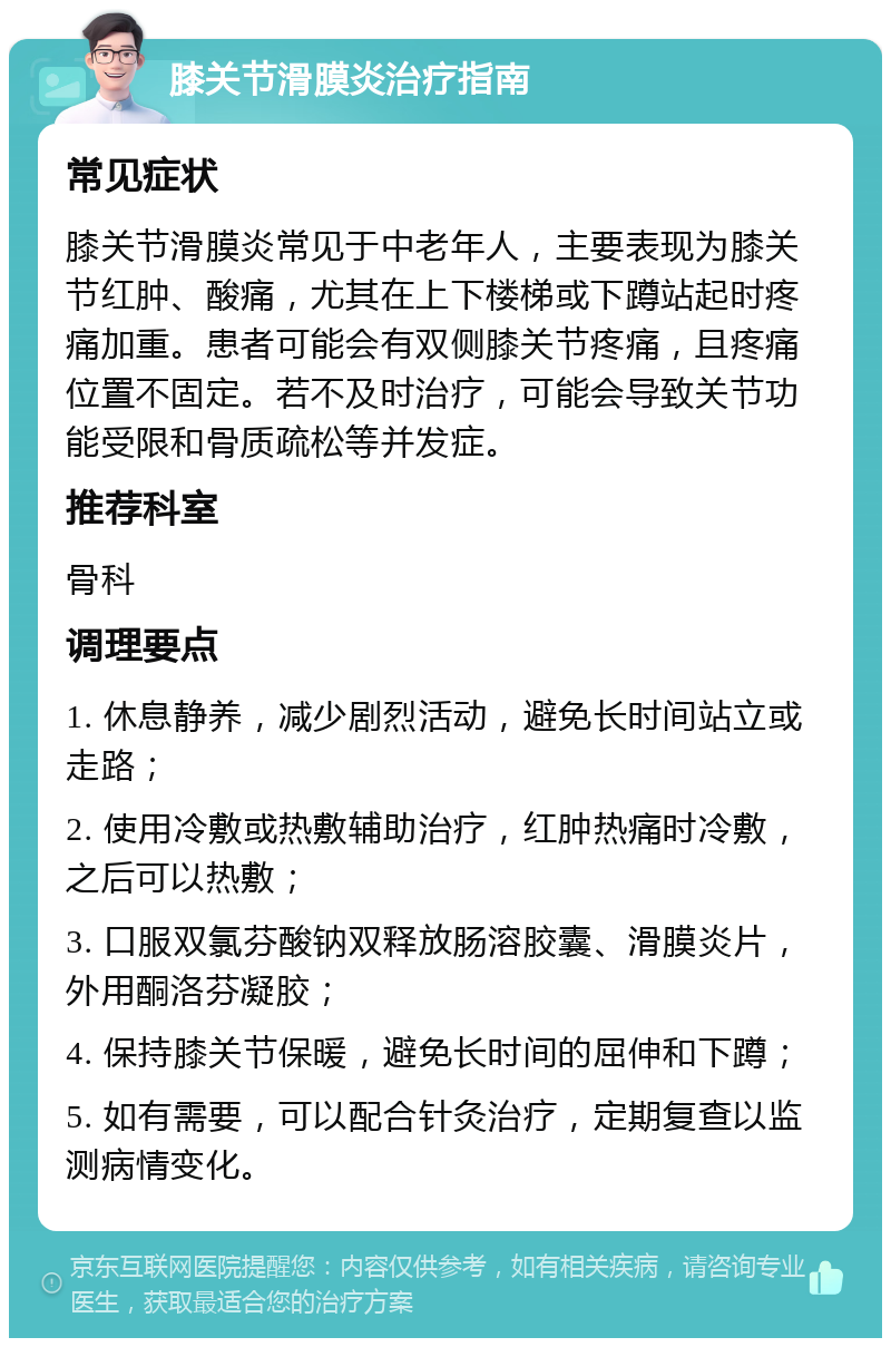 膝关节滑膜炎治疗指南 常见症状 膝关节滑膜炎常见于中老年人，主要表现为膝关节红肿、酸痛，尤其在上下楼梯或下蹲站起时疼痛加重。患者可能会有双侧膝关节疼痛，且疼痛位置不固定。若不及时治疗，可能会导致关节功能受限和骨质疏松等并发症。 推荐科室 骨科 调理要点 1. 休息静养，减少剧烈活动，避免长时间站立或走路； 2. 使用冷敷或热敷辅助治疗，红肿热痛时冷敷，之后可以热敷； 3. 口服双氯芬酸钠双释放肠溶胶囊、滑膜炎片，外用酮洛芬凝胶； 4. 保持膝关节保暖，避免长时间的屈伸和下蹲； 5. 如有需要，可以配合针灸治疗，定期复查以监测病情变化。