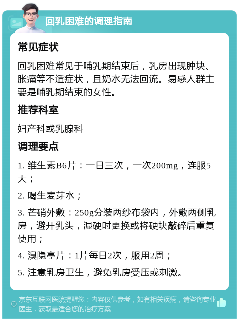 回乳困难的调理指南 常见症状 回乳困难常见于哺乳期结束后，乳房出现肿块、胀痛等不适症状，且奶水无法回流。易感人群主要是哺乳期结束的女性。 推荐科室 妇产科或乳腺科 调理要点 1. 维生素B6片：一日三次，一次200mg，连服5天； 2. 喝生麦芽水； 3. 芒硝外敷：250g分装两纱布袋内，外敷两侧乳房，避开乳头，湿硬时更换或将硬块敲碎后重复使用； 4. 溴隐亭片：1片每日2次，服用2周； 5. 注意乳房卫生，避免乳房受压或刺激。