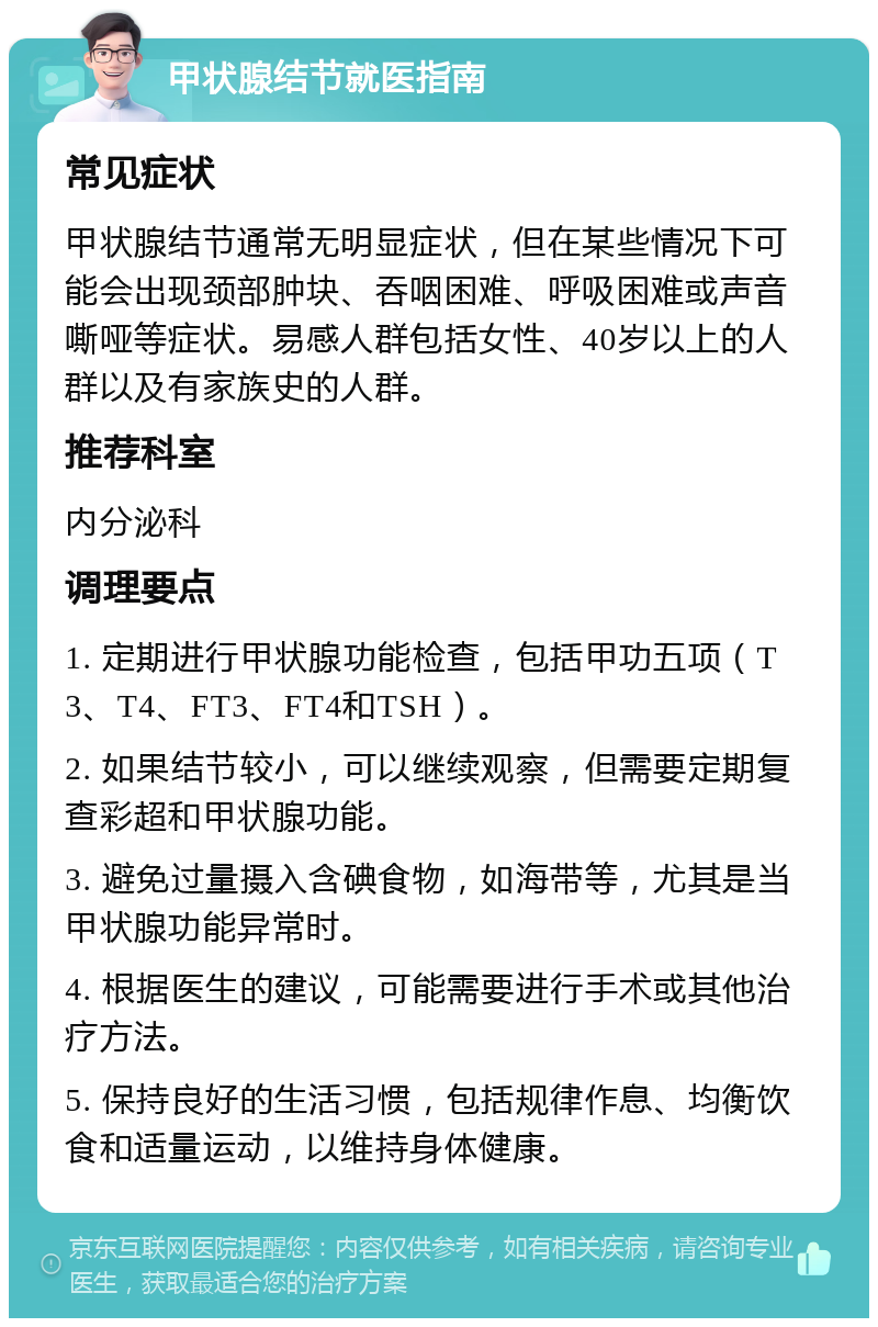 甲状腺结节就医指南 常见症状 甲状腺结节通常无明显症状，但在某些情况下可能会出现颈部肿块、吞咽困难、呼吸困难或声音嘶哑等症状。易感人群包括女性、40岁以上的人群以及有家族史的人群。 推荐科室 内分泌科 调理要点 1. 定期进行甲状腺功能检查，包括甲功五项（T3、T4、FT3、FT4和TSH）。 2. 如果结节较小，可以继续观察，但需要定期复查彩超和甲状腺功能。 3. 避免过量摄入含碘食物，如海带等，尤其是当甲状腺功能异常时。 4. 根据医生的建议，可能需要进行手术或其他治疗方法。 5. 保持良好的生活习惯，包括规律作息、均衡饮食和适量运动，以维持身体健康。